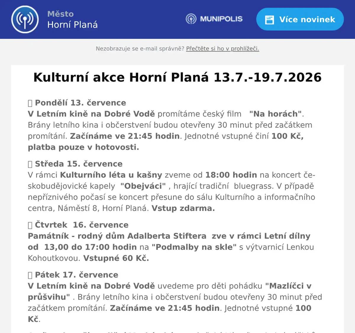 🎬 Pondělí 13. červenceV Letním kině na Dobré Vodě promítáme český film   "Na horách". Brány letního kina i občerstvení budou otevřeny 30 minut před začátkem promítání. Začínáme ve 21:45 hodin. Jednotné vstupné činí 100 Kč, platba pouze v hotovosti. 🎭 Středa 15. červenceV rámci Kulturního léta u kašny zveme od 18:00 hodin na koncert českobudějovické kapely  "Obejváci" , hrající tradiční  bluegrass. V případě nepříznivého počasí se koncert přesune do sálu Kulturního a informačního centra, Náměstí 8, Horní Planá. Vstup zdarma. 🎭 Čtvrtek  16. červencePamátník - rodný dům Adalberta Stiftera  zve v rámci Letní dílny  od  13,00 do 17:00 hodin na "Podmalby na skle" s výtvarnicí Lenkou Kohoutkovou. Vstupné 60 Kč. 🎬 Pátek 17. červenceV Letním kině na Dobré Vodě uvedeme pro děti pohádku "Mazlíčci v průšvihu" . Brány letního kina i občerstvení budou otevřeny 30 minut před začátkem promítání. Začínáme ve 21:45 hodin. Jednotné vstupné 100 Kč. A víkend patří tradiční Markétské pouti, čeká Vás víkend plný zážitků. Pátek 17. července Hornoplánský smíšený sbor Musica Viva - pod vedením sbormistra Martina Kubáta Vás zve na koncert k slavnostnímu zahájení Markétské pouti. Pátek 17.7. od 18,00 hod. kostel sv. Markéty. Od pátka 17.7. do neděle 19.7. je připraven jak pivní stan na náměstí těšit se můžete na průřez hudební tvorbou, tradiční trh, řemeslný trh, světské atrakce,  pohádky u kašny, slavnostní koncert  Musica Viva v kostele sv. Markéty, Poutní mši svatou, na  sokolníka na hřišti Dobrá Voda atd. Podrobný program naleznete na plakátu. A upozorňujeme také na Retro rychlík - lokomotiva Bardotka, který vyjede v rámci Markétské pouti pro návštěvníky z českobudějovicka a českokrumlovska  18.7. z Českých Budějovice do Horní Plané a odjíždí z Horní Plané ve 14.45 a 22:15 hod. zpět na České Budějovice , tak aby si návštěvníci mohli užít program Markétské pouti. Neděle 19. července Den řemesel v rodném domku A. Stiftera - 10,00 -17,00 hod. - komorní jarmak s ukázkou řemesel a rukodělnou tvorbou.