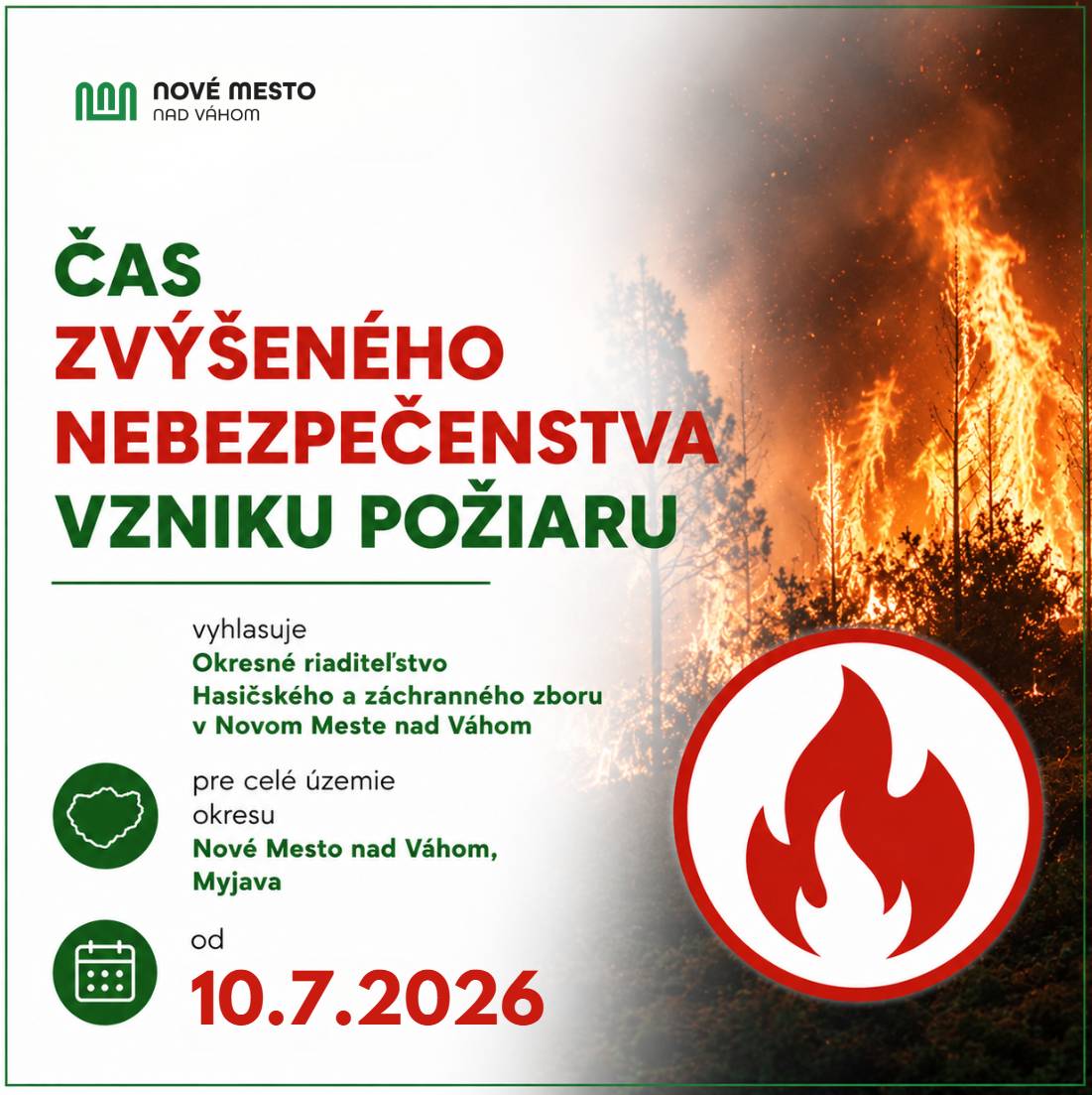 Okresné riaditeľstvo Hasičského a záchranného zboru v Novom Meste nad Váhom vyhlásilo pre celé územie okresov Nové Mesto nad Váhom a Myjava čas zvýšeného nebezpečenstva vzniku požiaru. Platí od 10.7.2026 od 09:00 hod. až do odvolania. Vyhlásené obdobie predstavuje čas zvýšeného rizika vzniku požiarov najmä v prírodnom prostredí – v lesoch, ich ochranných pásmach, na suchých trávnatých plochách, poliach, v parkoch, lesoparkoch či rekreačných oblastiach. Čo je zakázané Počas vyhláseného obdobia je zakázané najmä:  zakladať oheň mimo vyhradených ohnísk, spaľovať trávu, lístie alebo iný odpad, fajčiť a používať otvorený oheň v rizikových oblastiach, odhadzovať tlejúce alebo horúce predmety, používať pyrotechniku a ohňostroje, vypaľovať porasty bylín, kríkov a stromov.  Na čo si treba dávať pozor Obyvatelia by mali dbať na zvýšenú opatrnosť aj pri používaní techniky a motorových vozidiel v blízkosti suchej trávy, porastov či lesa. Zvýšené riziko predstavujú aj práce s kosačkami, krovinorezmi alebo motorovými pílami. Za porušenie povinností na úseku ochrany pred požiarmi môže byť uložená pokuta. Mesto Nové Mesto nad Váhom žiada obyvateľov o dôsledné dodržiavanie zásad protipožiarnej ochrany a zodpovedný prístup pri pohybe v prírode. Vyhlásený čas zvýšeného nebezpečenstva vzniku požiaru od 10.7.2026 | www.nove-mesto.sk