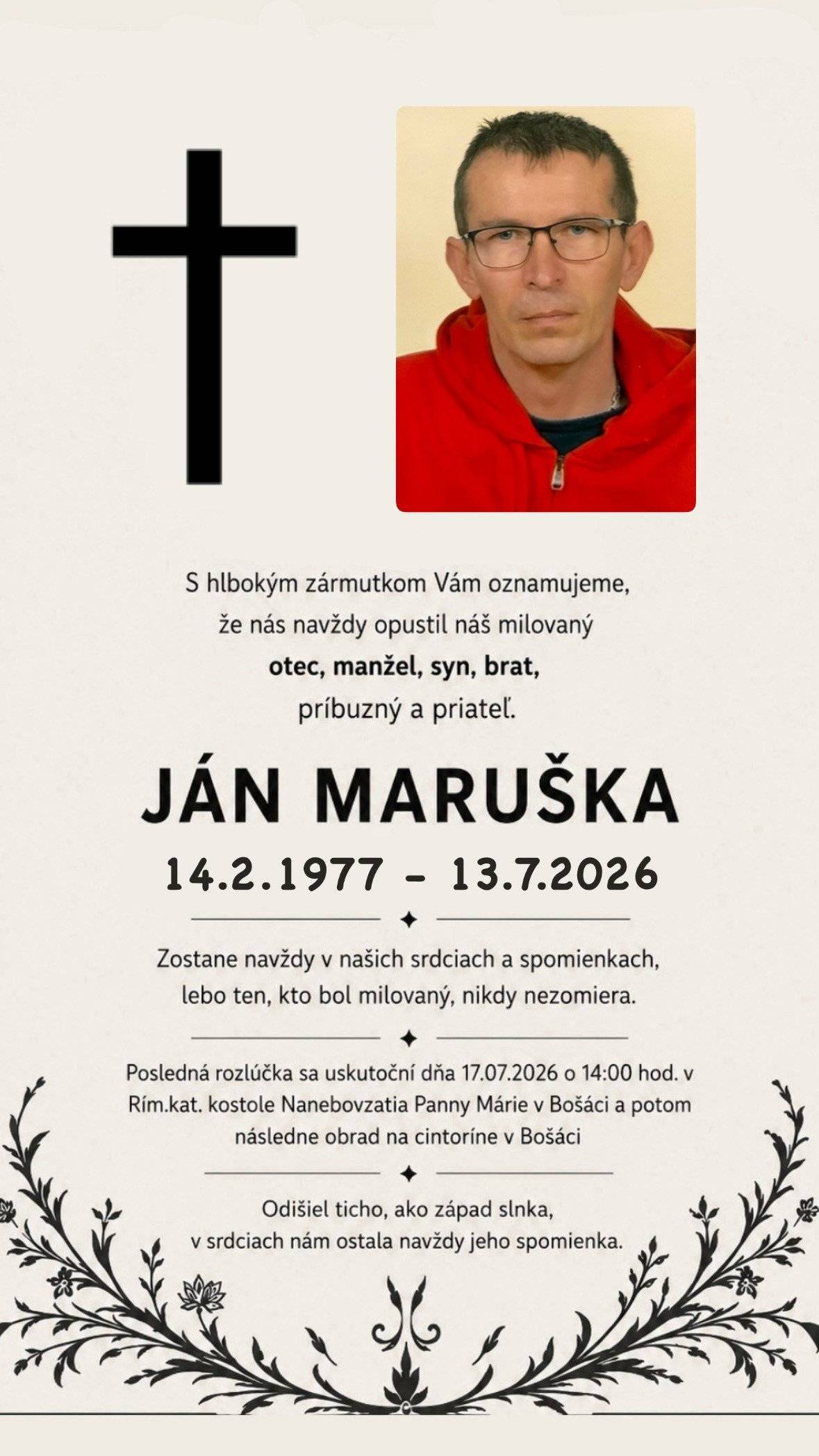 S hlbokým zármutkom Vám oznamujeme, že nás dňa 13.7.2026 navždy opustil vo veku 49 rokov náš milovaný otec, manžel, syn, brat,príbuzný a priateľ.        JÁN MARUŠKA Posledná rozlúčka sa uskutoční v piatok 17.07.2026 o 14:00 hod.        v Rím.kat. kostole Nanebovzatia Panny Márie v Bošáci a potom následne obrad na cintoríne v Bošáci.Smútiaca rodina.