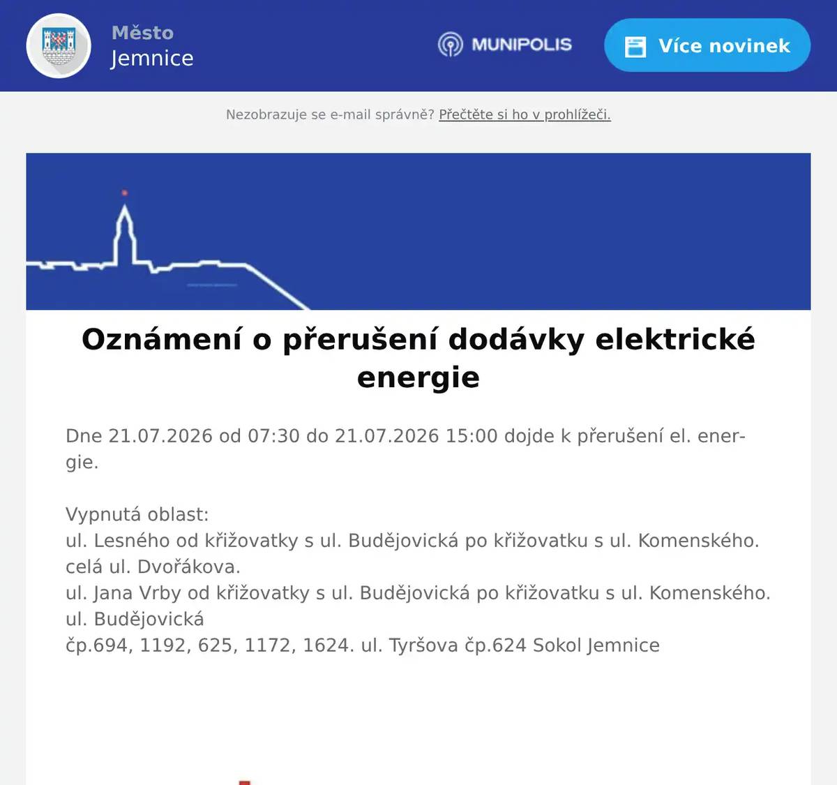 Dne 21.07.2026 od 07:30 do 21.07.2026 15:00 dojde k přerušení el. energie.Vypnutá oblast:ul. Lesného od křižovatky s ul. Budějovická po křižovatku s ul. Komenského. celá ul. Dvořákova.ul. Jana Vrby od křižovatky s ul. Budějovická po křižovatku s ul. Komenského. ul. Budějovickáčp.694, 1192, 625, 1172, 1624. ul. Tyršova čp.624 Sokol Jemnice