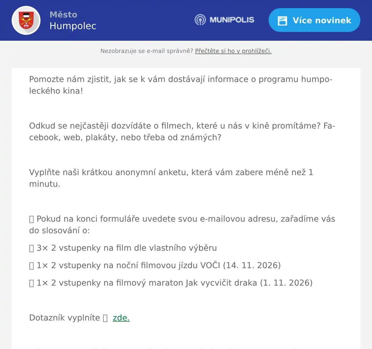 Pomozte nám zjistit, jak se k vám dostávají informace o programu humpoleckého kina!  Odkud se nejčastěji dozvídáte o filmech, které u nás v kině promítáme? Facebook, web, plakáty, nebo třeba od známých?  Vyplňte naši krátkou anonymní anketu, která vám zabere méně než 1 minutu.  🎁 Pokud na konci formuláře uvedete svou e-mailovou adresu, zařadíme vás do slosování o: 🎟️ 3× 2 vstupenky na film dle vlastního výběru 🎟️ 1× 2 vstupenky na noční filmovou jízdu VOČI (14. 11. 2026) 🎟️ 1× 2 vstupenky na filmový maraton Jak vycvičit draka (1. 11. 2026)  Dotazník vyplníte 👉  zde.  Děkujeme za váš čas i za to, že nám pomáháte dělat humpolecké kino zase o něco lepší.