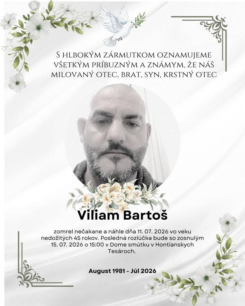 S hlbokým zármutkom Vám oznamujeme všetkým príbuzným a známym, že náš milovaný otec, brat, syn a krstný otec Viliam Bartoš zomrel nečakane a náhle dňa 11. 07. 2026 vo veku nedožitých 45 rokov. Posledná rozlúčka bude 15. 07. 2026 o 15:00 v Dome smútku v Hontianskych Tesároch.