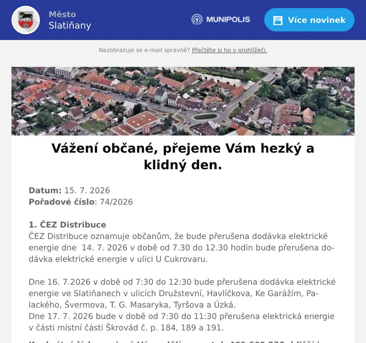 Datum: 15. 7. 2026Pořadové číslo: 74/20261. ČEZ DistribuceČEZ Distribuce oznamuje občanům, že bude přerušena dodávka elektrické energie dne  14. 7. 2026 v době od 7.30 do 12.30 hodin bude přerušena dodávka elektrické energie v ulici U Cukrovaru.Dne 16. 7.2026 v době od 7:30 do 12:30 bude přerušena dodávka elektrické energie ve Slatiňanech v ulicích Družstevní, Havlíčkova, Ke Garážím, Palackého, Švermova, T. G. Masaryka, Tyršova a Úzká.Dne 17. 7. 2026 bude v době od 7:30 do 11:30 přerušena elektrická energie v části místní části Škrovád č. p. 184, 189 a 191. Konkrétní čísla popisná Vám sdělíme na tel. 469 660 230, bližší informace na zákaznické lince ČEZu 800 850 860.2. p DoležalováKvětinářství p. Doležalové U Semaforu ve Slatiňanech bude uzavřeno z důvodů dovolené od 17. července do 9. srpna 2026. Děkuje svým zákazníkům za pochopení a těší se s nimi na setkání po dovolené.3. SDH TrpišovSbor dobrovolných hasičů Trpišov pořádá v sobotu 5. září 2026 Soutěž ve vaření kotlíkového guláše. Přihlášky soutěžních týmů a bližší informace na telefonu 725 241 386 nebo u kteréhokoli člena SDH Trpišov.4. Ztráty & nálezyVe Slatiňanech na kruhovém objezdu byl nalezen mobilní telefon značky Samsung. Nález je uložen na Městském úřadě Slatiňany5. 21 ZTL ČáslavInformujeme občany, že ve dnech 16. – 17. 7. 2026 se v lesích Podhůra a v blízkosti Škrovádu uskuteční výcvik příslušníků Aktivní zálohy.