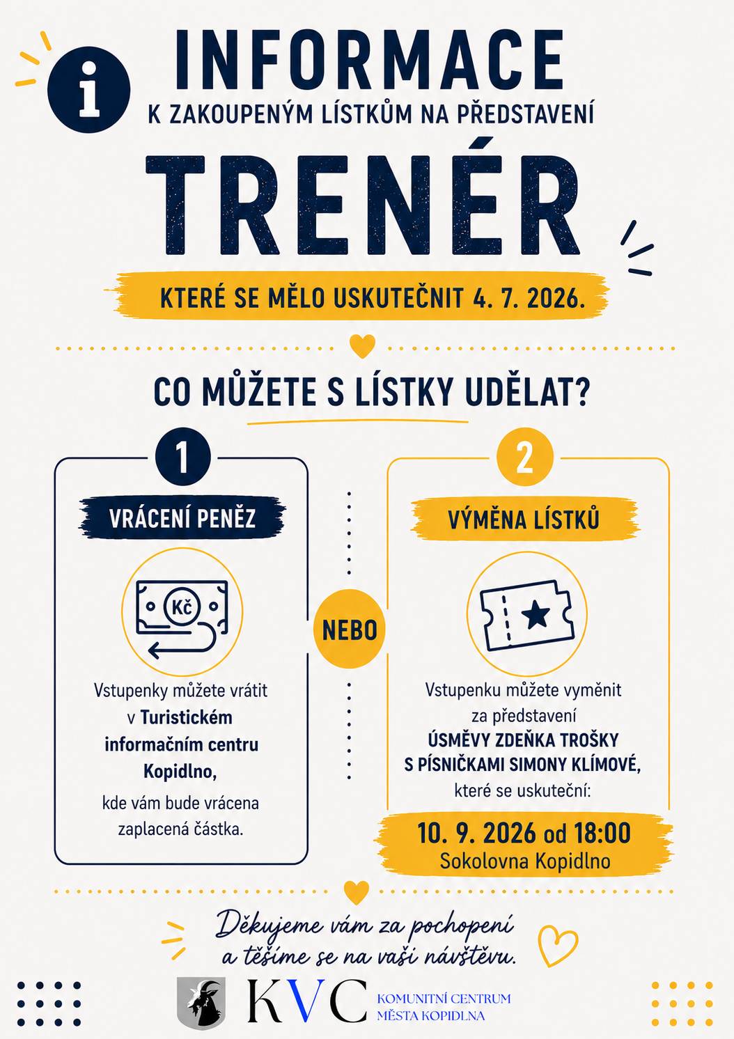 KTERÉ SE MĚLO USKUTEČNIT 4. 7. 2026. CO MŮŽETE S LÍSTKY UDĚLAT? 1. VRÁCENÍ PENĚZ Vstupenky můžete vrátit v Turistickém informačním centru Kopidlno, kde vám bude vrácena zaplacená částka. NEBO 2. VÝMĚNA LÍSTKŮ Vstupenku můžete vyměnit za představení ÚSMĚVY ZDEŇKA TROŠKY S PÍSNIČKAMI SIMONY KLÍMOVÉ, které se uskuteční: 10. 9. 2026 od 18:00 Sokolovna Kopidlno Děkujeme vám za pochopení a těšíme se na vaši návštěvu.
