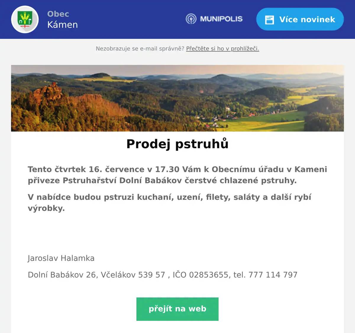 Tento čtvrtek 16. července v 17.30 Vám k Obecnímu úřadu v Kameni přiveze Pstruhařství Dolní Babákov čerstvé chlazené pstruhy. V nabídce budou pstruzi kuchaní, uzení, filety, saláty a další rybí výrobky.   Jaroslav Halamka Dolní Babákov 26, Včelákov 539 57 , IČO 02853655, tel. 777 114 797