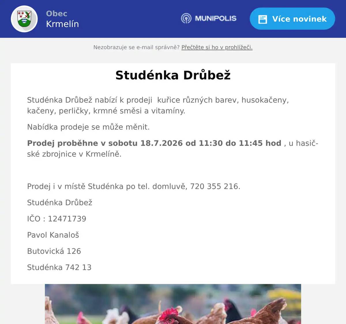 Studénka Drůbež nabízí k prodeji  kuřice různých barev, husokačeny, kačeny, perličky, krmné směsi a vitamíny. Nabídka prodeje se může měnit. Prodej proběhne v sobotu 18.7.2026 od 11:30 do 11:45 hod , u hasičské zbrojnice v Krmelíně.  Prodej i v místě Studénka po tel. domluvě, 720 355 216. Studénka Drůbež IČO : 12471739 Pavol Kanaloš Butovická 126 Studénka 742 13