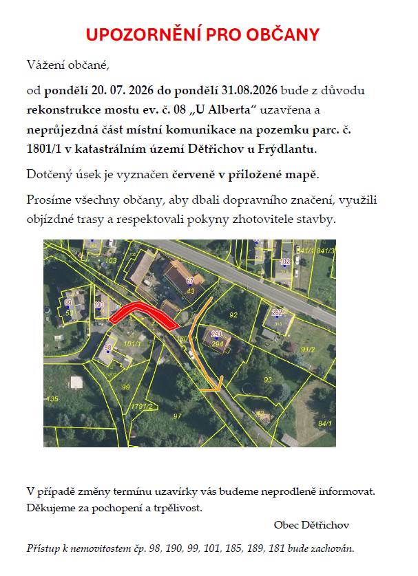 Vážení občané,  od pondělí 20. 07. 2026 do pondělí 31.08.2026 bude z důvodu rekonstrukce mostu ev. č. 08 „U Alberta“ uzavřena a neprůjezdná část místní komunikace na pozemku parc. č. 1801/1 v katastrálním území Dětřichov u Frýdlantu. Dotčený úsek je vyznačen červeně v přiložené mapě.