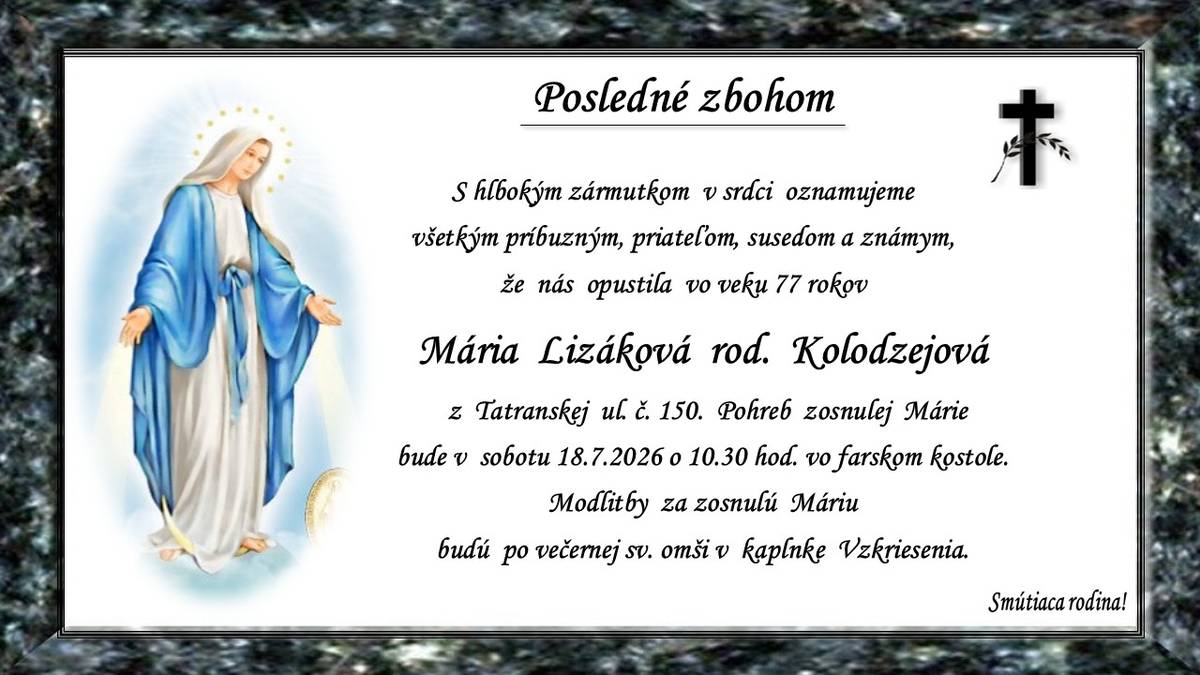 Pohreb zosnulej Márie Lizákovej rod. Kolodzejovej †77r. z Tatranskej ul. č. 150 bude v sobotu 18.7.2026 o 10.30 hod. vo farskom kostole. Modlitby za zosnulú Máriu budú po večernej sv. omši v kaplnke Vzkriesenia. Smútiaca rodina.