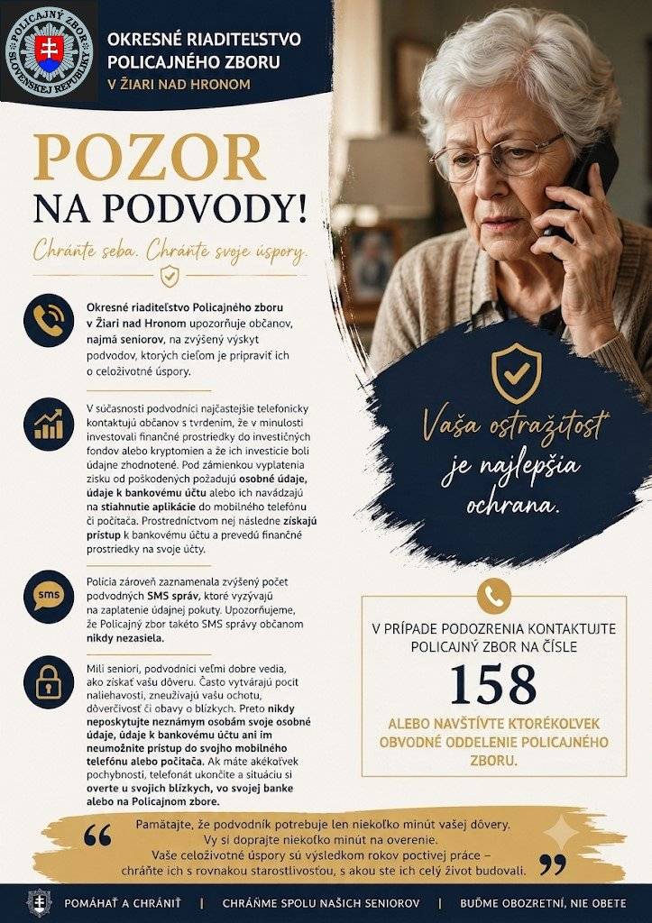 Okresné riaditeľstvo Policajného zboru v Žiari nad Hronom upozorňuje občanov, najmä seniorov, na zvýšený výskyt podvodov, ktorých cieľom je pripraviť ich o finančné úspory. V súčasnosti podvodníci najčastejšie telefonicky kontaktujú občanov s tvrdením, že v minulosti investovali finančné prostriedky do investičných fondov alebo kryptomien, pričom tieto investície mali byť údajne zhodnotené. Pod zámienkou vyplatenia zisku od poškodených požadujú osobné údaje, údaje k bankovému účtu alebo ich navádzajú na stiahnutie aplikácie do mobilného telefónu či počítača. Prostredníctvom nej následne získajú prístup k bankovému účtu a prevedú finančné prostriedky na svoje účty. Polícia zároveň zaznamenala zvýšený počet podvodných SMS správ, ktoré vyzývajú na zaplatenie údajnej pokuty. Upozorňujeme, že Policajný zbor takéto SMS správy občanom nezasiela. Milí seniori, podvodníci veľmi dobre vedia, ako získať vašu dôveru. Často vytvárajú pocit naliehavosti, zneužívajú vašu ochotu, dôverčivosť či obavy o blízkych. Preto nikdy neposkytujte neznámym osobám svoje osobné údaje, údaje k bankovému účtu ani im neumožnite prístup do svojho mobilného telefónu alebo počítača. Ak máte akékoľvek pochybnosti, telefonát ukončite a situáciu si overte u svojich blízkych, vo svojej banke alebo na Policajnom zbore. Pamätajte, že podvodník potrebuje len niekoľko minút vašej dôvery. Vy si doprajte niekoľko minút na overenie. Vaše celoživotné úspory sú výsledkom rokov poctivej práce – chráňte ich s rovnakou starostlivosťou, s akou ste ich celý život budovali.