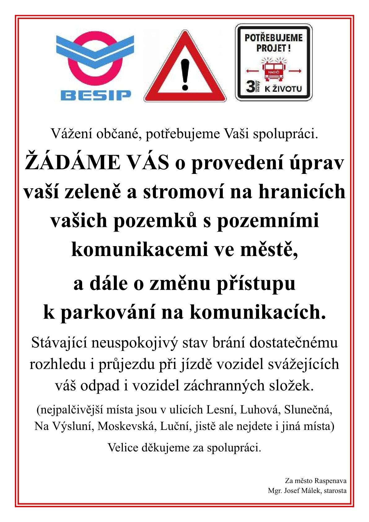 ŽÁDÁME VÁS o provedení úprav vaší zeleně a stromoví na hranicích vašich pozemků s pozemními komunikacemi ve městě, a dále o změnu přístupu k parkování na komunikacích. Stávající neuspokojivý stav brání dostatečnému rozhledu i průjezdu při jízdě vozidel svážejících váš odpad i vozidel záchranných složek. (nejpalčivější místa jsou v ulicích Lesní, Luhová, Slunečná, Na Výsluní, Moskevská, Luční, jistě ale nejdete i jiná místa) Velice děkujeme za spolupráci. Za město Raspenava Mgr. Josef Málek, starosta
