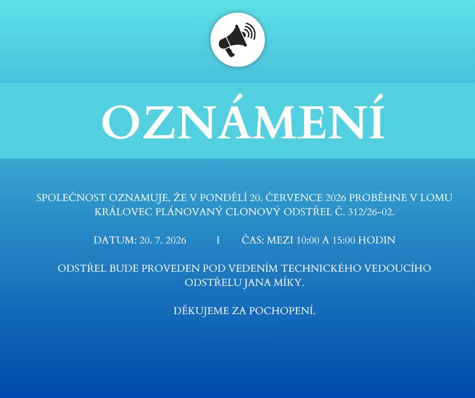 Společnost oznamuje, že v pondělí 20. července 2026 proběhne v lomu Královec plánovaný clonový odstřel č. 312/26-02. Datum: 20. 7. 2026 Čas: mezi 10:00 a 15:00 hodin Odstřel bude proveden pod vedením technického vedoucího odstřelu Jana Míky. Děkujeme za pochopení.