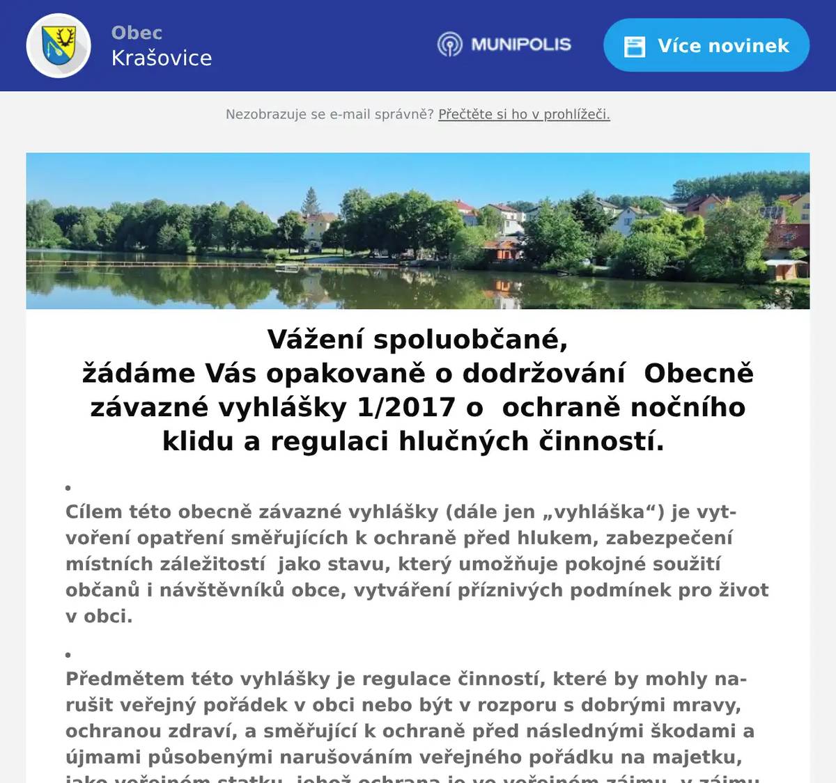 Vážení spoluobčané, žádáme Vás opakovaně o dodržování  Obecně závazné vyhlášky 1/2017 o  ochraně nočního klidu a regulaci hlučných činností. Cílem této obecně závazné vyhlášky (dále jen „vyhláška“) je vytvoření opatření směřujících k ochraně před hlukem, zabezpečení místních záležitostí  jako stavu, který umožňuje pokojné soužití občanů i návštěvníků obce, vytváření příznivých podmínek pro život v obci.   Předmětem této vyhlášky je regulace činností, které by mohly narušit veřejný pořádek v obci nebo být v rozporu s dobrými mravy, ochranou zdraví, a směřující k ochraně před následnými škodami a újmami působenými narušováním veřejného pořádku na majetku, jako veřejném statku, jehož ochrana je ve veřejném zájmu, v zájmu chráněném obcí jako územním samosprávným celkem. Každý je povinen zdržet se o nedělích a státem uznaných dnech pracovního klidu v době  od 6.00 hod. do 8,00 hodin a od 12,00 do 24.00 hodin veškerých prací a činností spojených s užíváním zařízení a přístrojů způsobujících hluk, např. motorové kosy, křovinořezy, sekačky, motorové pily, cirkulárky, sbíječky, rozbrušovačky atd. Noční klid je dobou od 22.00 do 06.00 hodin. V této době je každý povinen zachovat klid a omezit hlučné projevy. Výjimku tvoří předem nahlášené a schválené akce. Děkujeme za dodržování této vyhlášky S pozdravem Dana Täglová místostarostka obce Krašovice  