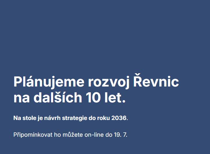 Po třech měsících intenzivních diskusí, dotazování a plánovacích fór máme na stole pracovní návrh Strategického plánu Řevnic 2026–2036. Teď je řada opět na vás – pojďte nám pomoci doladit detaily! Všechny materiály a speciální připomínkový portál najdete na adrese: 👉 revnice.entangle.cz   ℹ️ Jak to celé funguje?  📅 Termín pro připomínky: Čas máte do neděle 19. července. Poté možnost vkládání připomínek uzavřeme, abychom mohli začít s vyhodnocováním. 👁️Zveřejnění připomínek: Všechny podané připomínky budou automaticky a průběžně zveřejňovány přímo na webu. Můžete se tak inspirovat podněty svých sousedů a jednoduše je tam také podpořit, abychom se vyhnuli duplicitám. 🛠️ Vypořádání připomínek: Na přelomu července a srpna všechny připomínky detailně vyhodnotíme, vypořádáme a zapracujeme do finální verze strategie. Tu v září předložíme městskému zastupitelstvu k definitivnímu schválení.    Využijte poslední možnost ovlivnit, jak se nám v Řevnicích v příštích 10 letech bude žít. Děkujeme, že se zapojujete.