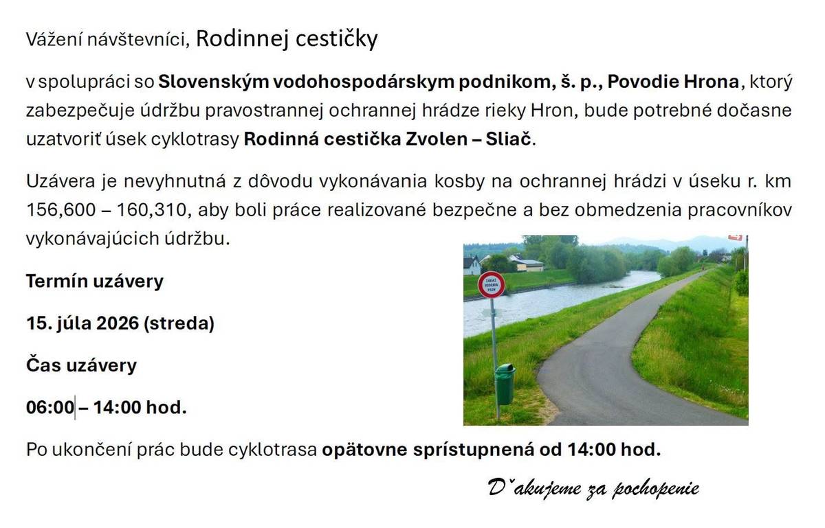 Vážení občania, V stredu bude Slovenský vodohospodársky podnik, š. p., Povodie Hrona zabezpečovať kosenie ochrannej hrádze rieky Hron.    Preto bude potrebné dočasne uzatvoriť úsek cyklotrasy Rodinná cestička Zvolen – Sliač aby boli práce realizované bezpečne a bez obmedzenia pracovníkov vykonávajúcich údržbu.   Termín obmedzenia: streda, 15. júl 2026   Čas obmedzenia:  od 06:00 do 14:00 hod.   Dobrá správa: po 14:00 hod. bude rodinná cyklocesta opäť prístupná bez obmedzení.   Prosíme verejnosť o rešpektovanie dočasnej uzávery a zvýšenú opatrnosť v dotknutom úseku. Ďakujeme za pochopenie.