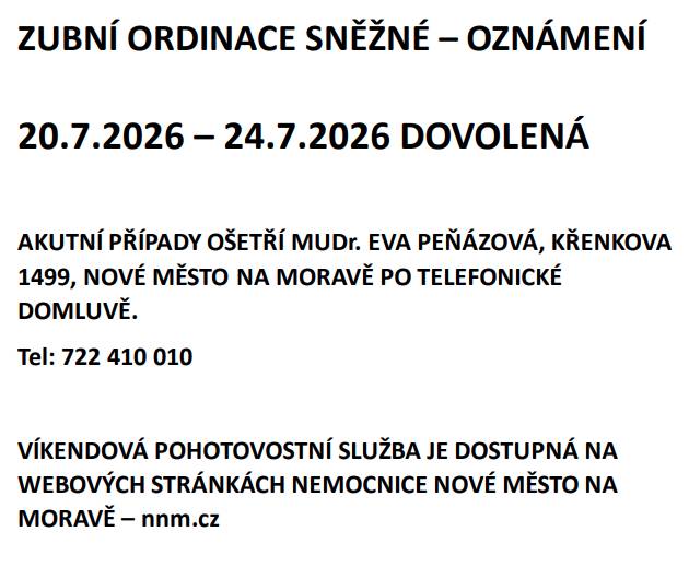 ZUBNÍ ORDINACE SNĚŽNÉ – OZNÁMENÍ 20.7.2026 – 24.7.2026 DOVOLENÁ  AKUTNÍ PŘÍPADY OŠETŘÍ: MUDr. EVA PEŇÁZOVÁ, KŘENKOVA 1499, NOVÉ MĚSTO NA MORAVĚ PO TELEFONICKÉ DOMLUVĚ. Tel: 722 410 010 VÍKENDOVÁ POHOTOVOSTNÍ SLUŽBA JE DOSTUPNÁ NA WEBOVÝCH STRÁNKÁCH NEMOCNICE NOVÉ MĚSTO NA MORAVĚ – nnm.cz