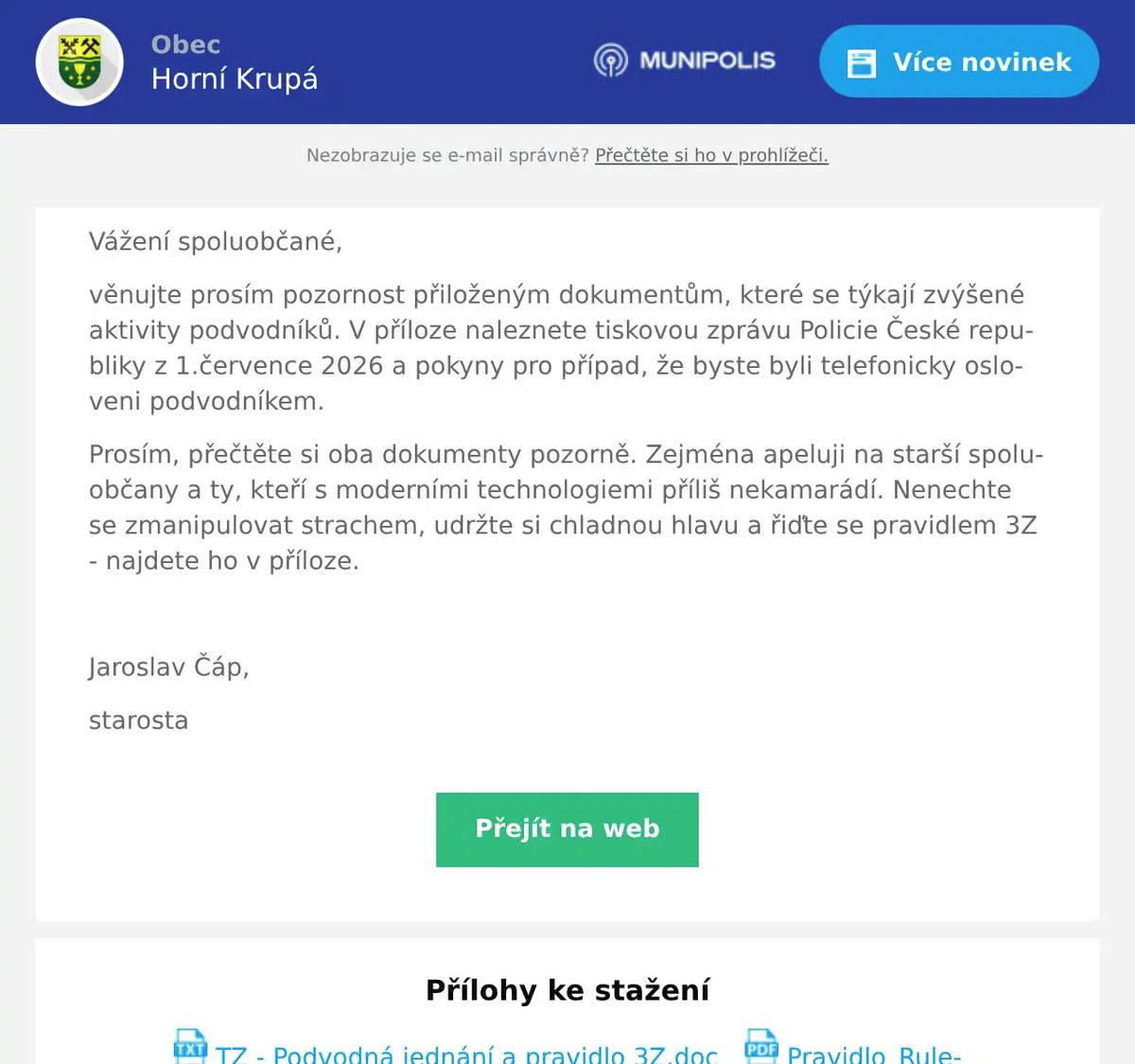 Vážení spoluobčané, věnujte prosím pozornost přiloženým dokumentům, které se týkají zvýšené aktivity podvodníků. V příloze naleznete tiskovou zprávu Policie České republiky z 1.července 2026 a pokyny pro případ, že byste byli telefonicky osloveni podvodníkem. Prosím, přečtěte si oba dokumenty pozorně. Zejména apeluji na starší spoluobčany a ty, kteří s moderními technologiemi příliš nekamarádí. Nenechte se zmanipulovat strachem, udržte si chladnou hlavu a řiďte se pravidlem 3Z - najdete ho v příloze.  Jaroslav Čáp, starosta