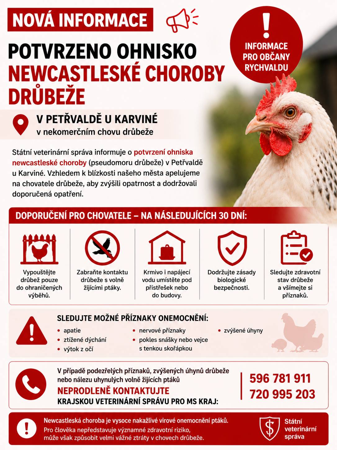 Krajská veterinární správa potvrdila výskyt newcastleské choroby v malochovu drůbeže na území města Petřvald. Vzhledem k blízkosti ohniska doporučujeme chovatelům drůbeže a dalších ptáků chovaných v zajetí v Rychvaldu, aby po dobu následujících 30 dnů důsledně dodržovali opatření biologické bezpečnosti. Ptáky vypouštějte pouze do ohraničených výběhů a zabraňte jejich kontaktu s volně žijícím ptactvem. Krmivo a napájecí vodu umístěte do budov nebo pod přístřešky, aby nemohly být kontaminovány trusem volně žijících ptáků. Zjistíte-li zvýšený úhyn, změnu zdravotního stavu ptáků nebo výrazný pokles snášky, neprodleně kontaktujte Krajskou veterinární správu pro Moravskoslezský kraj na telefonních číslech 596 781 911 nebo 720 995 203. Stejně postupujte také při nálezu většího počtu uhynulých volně žijících ptáků. V souvislosti s tímto ohniskem nebylo vyhlášeno ochranné ani dozorové pásmo. Newcastleská choroba není přenosná na člověka, člověk však může virus nepřímo přenést například na obuvi, oděvu nebo pracovních pomůckách. Děkujeme všem občanům a chovatelům za spolupráci, ohleduplnost a odpovědný přístup při ochraně chovů a zamezení šíření nákazy.