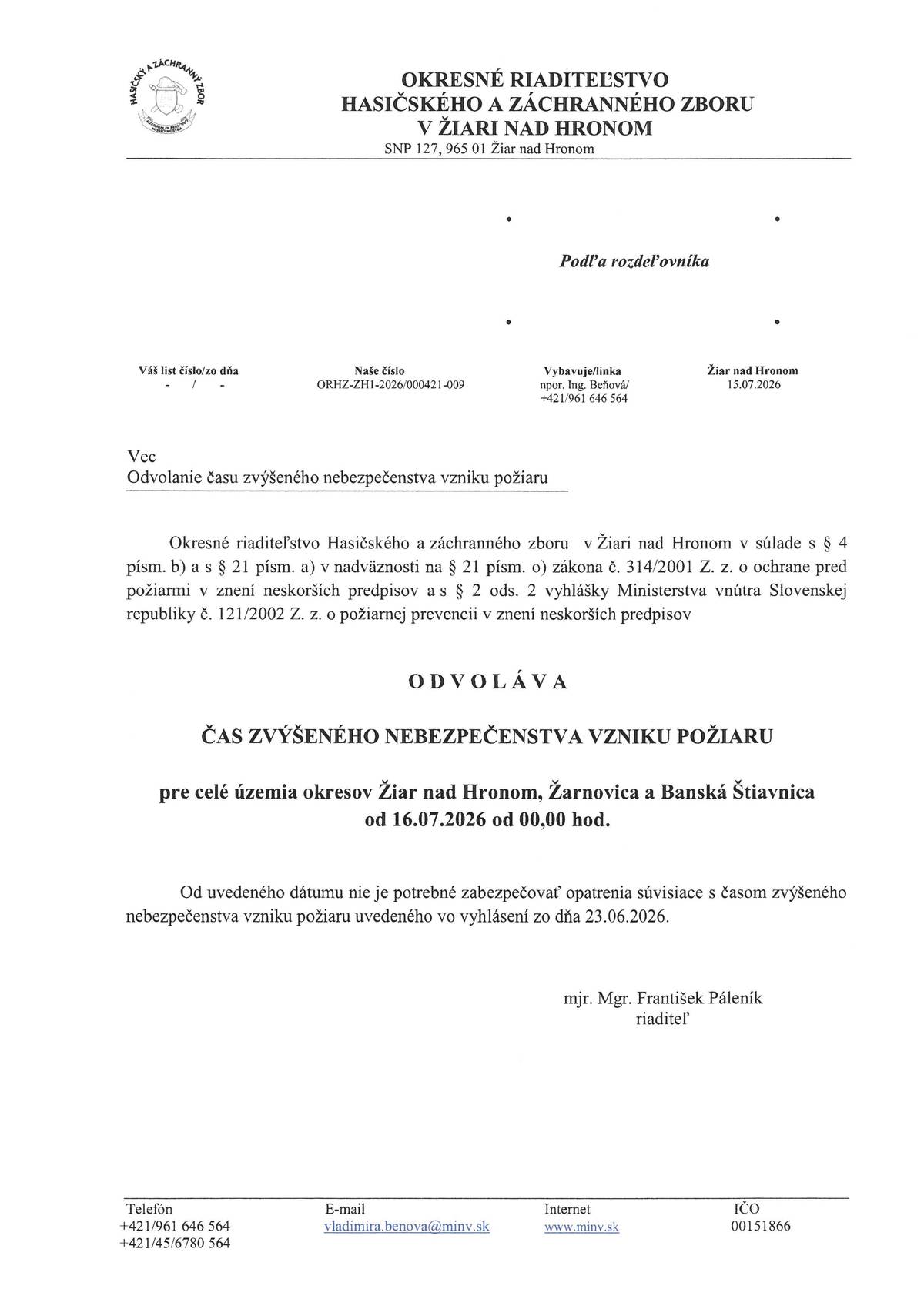 Direkcia Okresného riaditeľstva Hasičského a záchranného zboru v Žiari nad Hronom týmto oficiálne oznamuje ukončenie obdobia zvýšeného nebezpečenstva vzniku požiaru na celom území okresov Žiar nad Hronom, Žarnovica a Banská Štiavnica. Od 16. júla 2026 o 00:00 hod. prestáva platiť nebezpečenstvo požiaru vyhlásené dňa 23. júna 2026. Všetky opatrenia a obmedzenia vyplývajúce zo zvýšeného nebezpečenstva požiaru sa od tohto dátumu rušia a nie sú už ďalej záväzné. Toto vyhlásenie vychádza z ustanovení zákona č. 314/2001 Z. z. o ochrane pred požiarmi a vyhlášky Ministerstva vnútra Slovenskej republiky č. 121/2002 Z. z., ktorými sa ustanovujú podrobnosti o požiarnej prevencii a ochrane. Pre ďalšie informácie, prosíme, kontaktujte nás na telefónnom čísle, emailovej adrese vladimirabenova@minv.sk alebo navštívte webovú stránku www.minv.sk. Týmto ďakujeme všetkým obyvateľom a subjektom za dodržiavanie bezpečnostných opatrení počas obdobia zvýšeného ohrozenia a vyzývame na naďalej obozretný prístup k ochrane pred požiarmi. Žiar nad Hronom, 15. júla 2026 mj. Mgr. František Páleník Riaditeľ Okresného riaditeľstva Hasičského a záchranného zboru