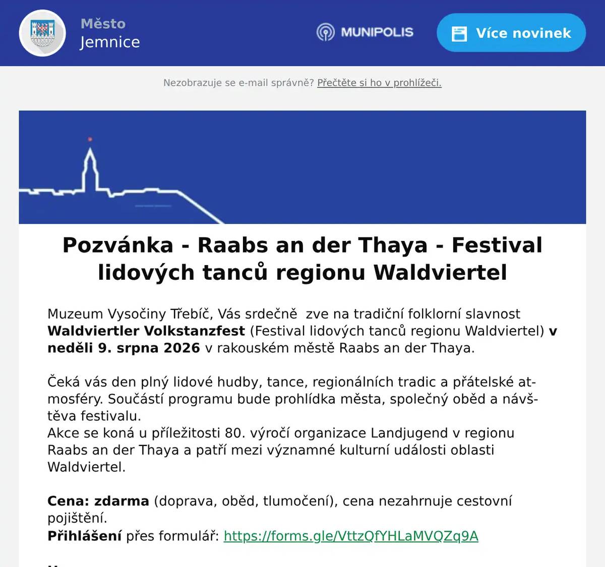 Muzeum Vysočiny Třebíč, Vás srdečně  zve na tradiční folklorní slavnost Waldviertler Volkstanzfest (Festival lidových tanců regionu Waldviertel) v neděli 9. srpna 2026 v rakouském městě Raabs an der Thaya.  Čeká vás den plný lidové hudby, tance, regionálních tradic a přátelské atmosféry. Součástí programu bude prohlídka města, společný oběd a návštěva festivalu. Akce se koná u příležitosti 80. výročí organizace Landjugend v regionu Raabs an der Thaya a patří mezi významné kulturní události oblasti Waldviertel.  Cena: zdarma (doprava, oběd, tlumočení), cena nezahrnuje cestovní pojištění. Přihlášení přes formulář: https://forms.gle/VttzQfYHLaMVQZq9A  Harmonogram 8:30 – odjezd z Třebíče, parkoviště u Lihovaru9:15 – odjezd z Jemnice, autobusové nádraží10:00 – přivítání a prohlídka města12:00 – společný oběd, komentované seznámení s akcí a účast na festivalu16:30 – odjezd z Raabs an der Thayacca 17:00 – příjezd do Jemnice, autobusové nádražícca 17:45 – příjezd do Třebíče, parkoviště u Lihovaru  Kapacita omezena na 30 účastníků.  O potvrzení účasti budete informováni samostatným e-mailem.  S pozdravem a přáním pěkného dne  Muzeum Vysočiny Třebíč, příspěvková organizace Zámek 1, 674 01 Třebíč