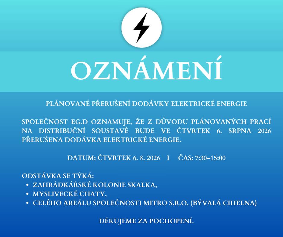 Společnost EG.D oznamuje, že z důvodu plánovaných prací na distribuční soustavě bude ve čtvrtek 6. srpna 2026 přerušena dodávka elektrické energie. Datum: čtvrtek 6. 8. 2026       I         Čas: 7:30–15:00 Odstávka se týká:  zahrádkářské kolonie Skalka, myslivecké chaty, celého areálu společnosti MITRO s.r.o. (bývalá cihelna).  Děkujeme za pochopení