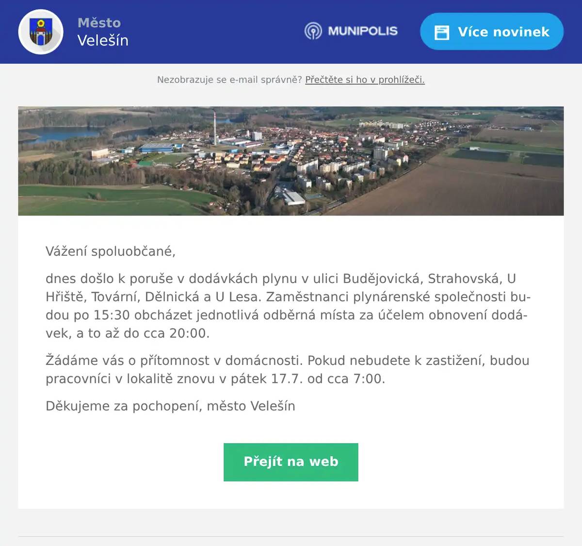 Vážení spoluobčané, dnes došlo k poruše v dodávkách plynu v ulici Budějovická, Strahovská, U Hřiště, Tovární, Dělnická a U Lesa. Zaměstnanci plynárenské společnosti budou po 15:30 obcházet jednotlivá odběrná místa za účelem obnovení dodávek, a to až do cca 20:00. Žádáme vás o přítomnost v domácnosti. Pokud nebudete k zastižení, budou pracovníci v lokalitě znovu v pátek 17.7. od cca 7:00. Děkujeme za pochopení, město Velešín