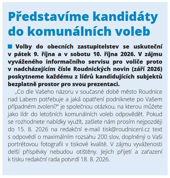 Volby do obecních zastupitelstev se uskuteční v pátek 9. října a v sobotu 10. října 2026. V zájmu vyváženého informačního servisu pro voliče proto v nadcházejícím čísle Roudnických novin (září 2026) poskytneme každému z lídrů kandidujících subjektů bezplatně prostor pro svou prezentaci.  „Co dle Vašeho názoru v současné době město Roudnice nad Labem potřebuje a jaká opatření podniknete po Vašem případném zvolení?“ je společnou otázkou, na kterou můžete jako lídr do letošních komunálních voleb odpovědět. Pokud se rozhodnete nabídky využít, zašlete nám prosím nejpozději do 15. 8. 2026 na redakční e-mail tisk@roudnicenl.cz text s odpovědí o maximálním rozsahu 200 slov, doplněný o Vaši portrétovou fotografii v tiskové kvalitě. V zájmu vyváženosti delší příspěvky nebudou otištěny. Jejich přijetí a zařazení k tisku redakční rada potvrdí 18. 8. 2026.  Tato výzva byla zveřejněna v prázdninovém čísle Roudnických novin (uzávěrka 25. června 2026), distribuovaném (prostřednictvím České pošty) zdarma do všech roudnických domácností a dostupném v online archivu.