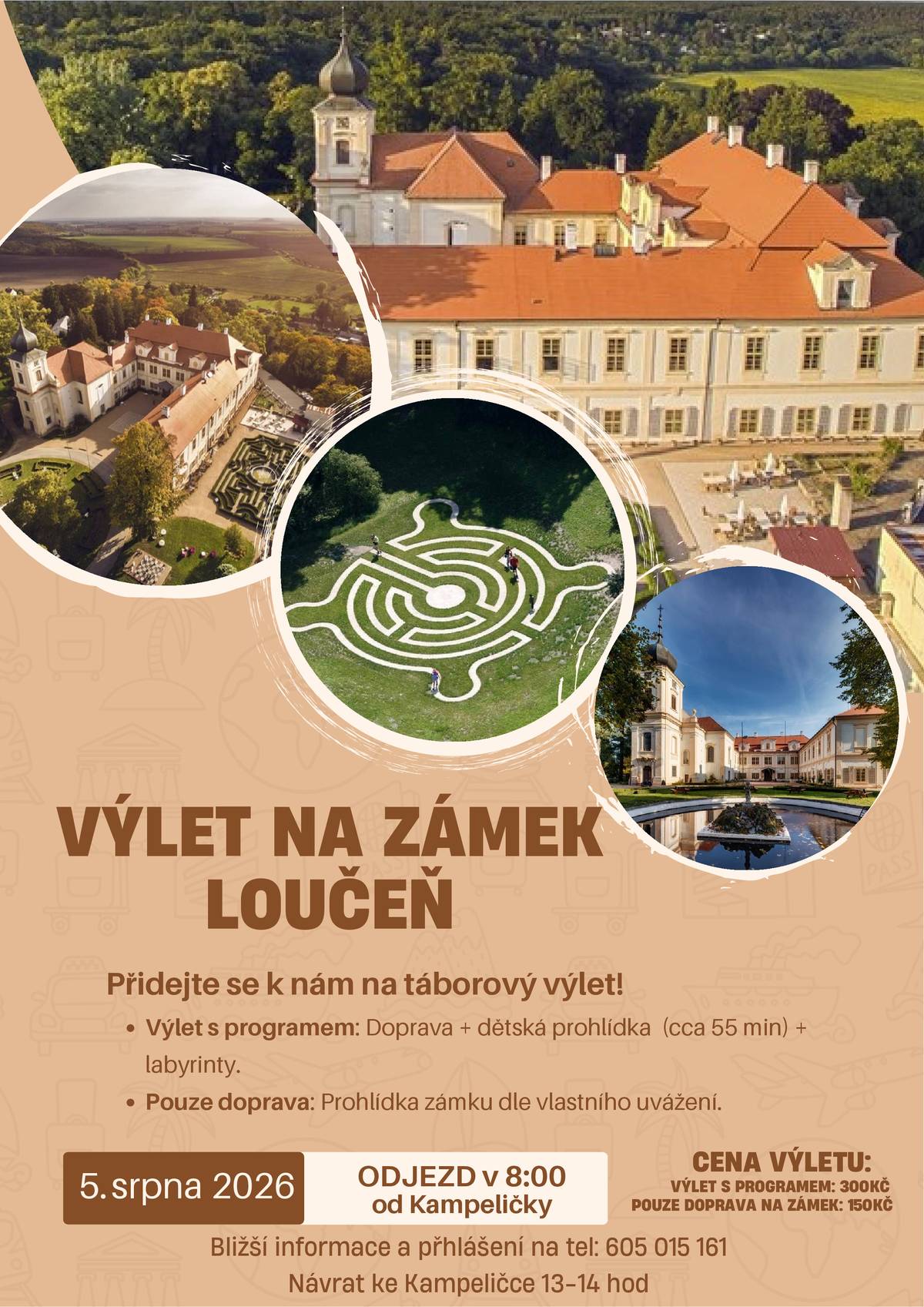 Dobrý den, v rámci našeho příměstského tábora vyrážíme ve středu 5. srpna 2026 na zámek Loučeň! Srdečně zveme všechny zájemce, kteří mají chuť zažít den plný historie a zábavy v místních labyrintech. Informace o výletu:   Datum: 5. srpna 2026   Odjezd: v 8:00 od Kampeličky   Předpokládaný návrat: 13–14 hod ke Kampeličce   Vyberte si variantu výletu:   Výlet s programem (300 Kč): Zahrnuje dopravu, organizovanou dětskou prohlídku zámku (cca 55 min) a vstup do labyrintária.   Pouze doprava (150 Kč): Zahrnuje dopravu tam i zpět, prohlídka zámku je následně dle vlastního uvážení.   Přihlašování: Pro účast na výletě je nutná rezervace. Bližší informace a přihlášení vyřídíte na telefonním čísle 605 015 161. Těšíme se na společný výlet!