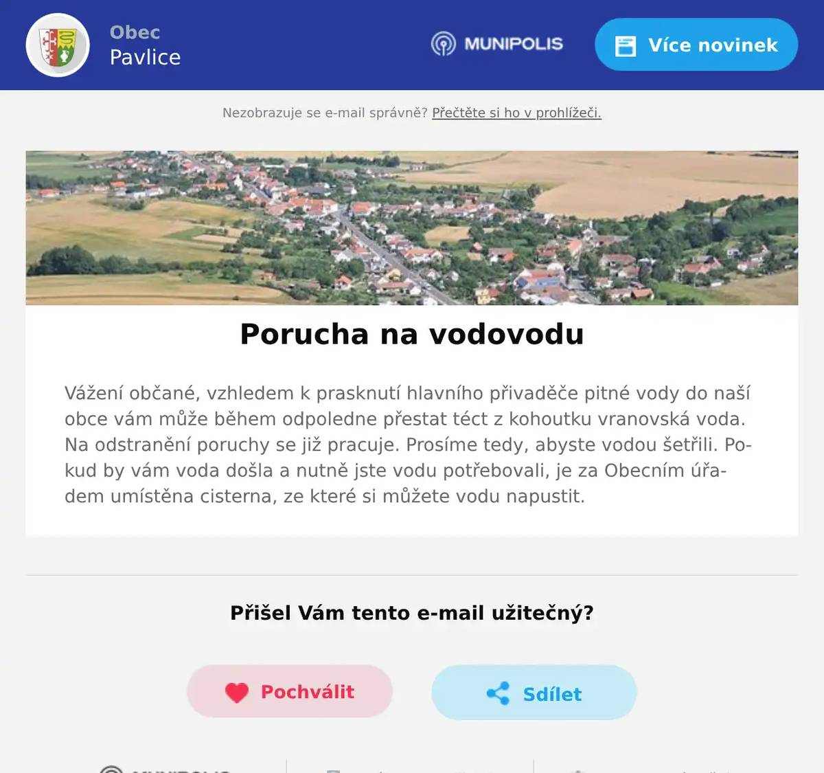 Vážení občané, vzhledem k prasknutí hlavního přivaděče pitné vody do naší obce vám může během odpoledne přestat téct z kohoutku vranovská voda. Na odstranění poruchy se již pracuje. Prosíme tedy, abyste vodou šetřili. Pokud by vám voda došla a nutně jste vodu potřebovali, je za Obecním úřadem umístěna cisterna, ze které si můžete vodu napustit.