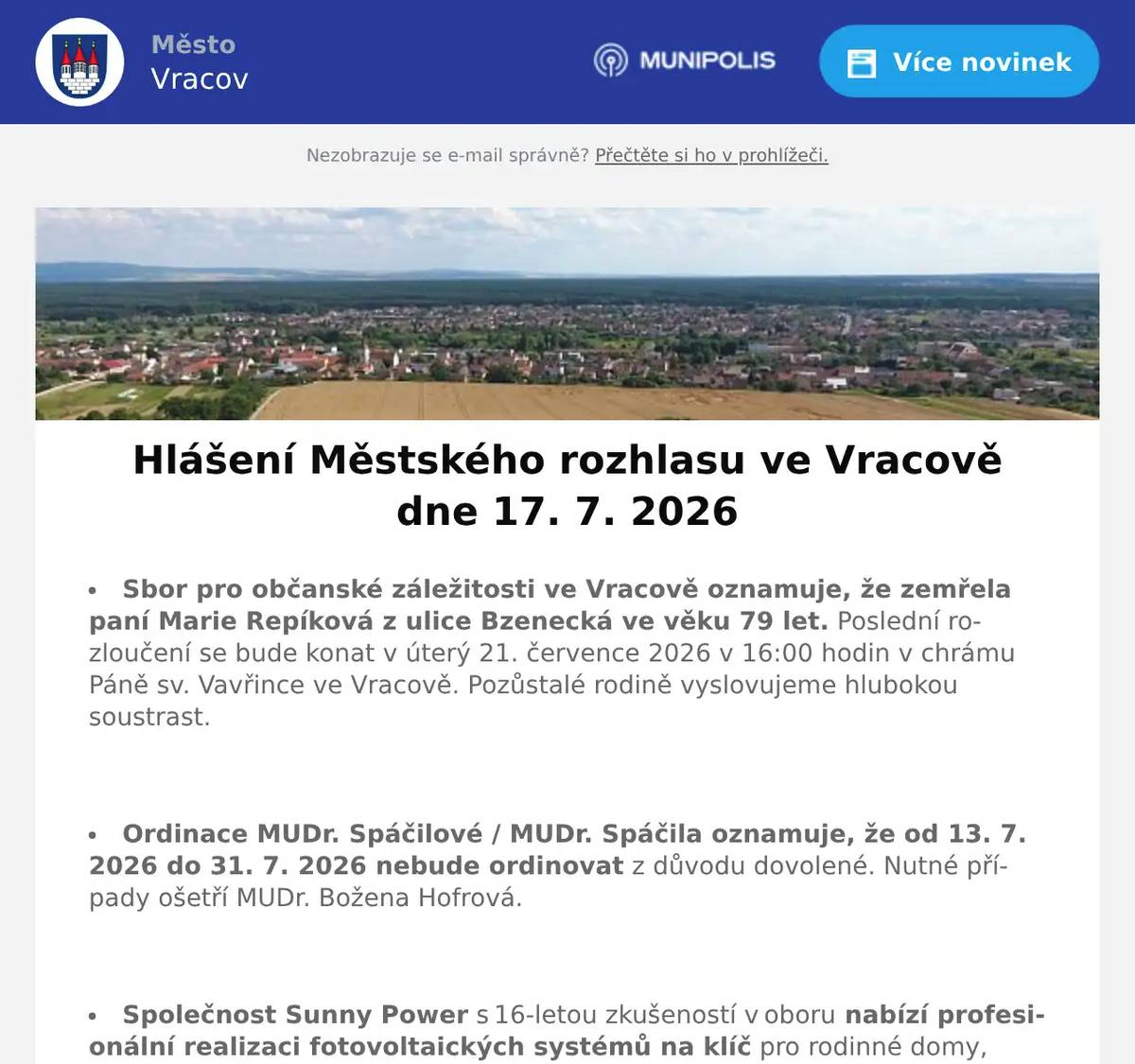 Sbor pro občanské záležitosti ve Vracově oznamuje, že zemřela paní Marie Repíková z ulice Bzenecká ve věku 79 let. Poslední rozloučení se bude konat v úterý 21. července 2026 v 16:00 hodin v chrámu Páně sv. Vavřince ve Vracově. Pozůstalé rodině vyslovujeme hlubokou soustrast.  Ordinace MUDr. Spáčilové / MUDr. Spáčila oznamuje, že od 13. 7. 2026 do 31. 7. 2026 nebude ordinovat z důvodu dovolené. Nutné případy ošetří MUDr. Božena Hofrová.  Společnost Sunny Power s 16-letou zkušeností v oboru nabízí profesionální realizaci fotovoltaických systémů na klíč pro rodinné domy, firmy a bytová družstva. Novým doplňkem služeb jsou i klimatizace. Vy určujte, kolik zaplatíte za své energie. Kontakt: 604 618 098.  Kovovýroba Josef Svitálek, provoz Jiráskova 1577 Vracov, přijme do hlavního pracovního poměru (i na dohodu o provedení práce) tyto profese: zámečník-svářeč, technolog výroby a konstruktér. Nástup možný ihned. Zaměstnanecké benefity: pružná pracovní doba, stravenkový paušál. Zájemci se mohou hlásit přímo v provozovně nebo na tel. 777 783 551.  Jednota, spotřební družstvo v Hodoníně hledá pro svou prodejnu ve Vacenovicích vedoucí/vedoucího prodejny. Informace přímo v prodejně nebo na tel. 518 389 269 na jednota-hodonin.cz/nabidka-prace.  SDH Vracov a Město Vracov Vás zvou na  ročník soutěže Gulášfest ve vaření kotlíkového guláše o putovní pohár starosty města v sobotu 18. července 2026 v parku u sokolovny. Začátek vaření je ve 13:00, degustace od 16:00 hod. Degustační lístek 25Kč, vstupné dobrovolné.  Spolek Zahradní Železnice Vracov oznamuje, že zájemci o návštěvu jsou zváni v neděli 19. 7. 2026 od 14 do 18 hodin. Dále upozorňuje, že může být zvýšený pohyb osob a vozidel v ulici Dubové a jejím okolí. Spolek Zahradní Železnice děkuje předem za trpělivost a toleranci.
