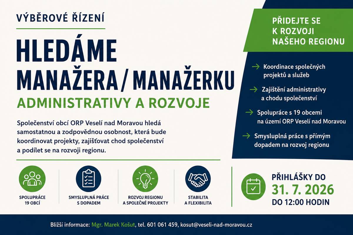 Nově založené Společenství obcí ORP Veselí nad Moravou hledá manažera či manažerku administrativy a rozvoje. Budoucí manažer bude zajišťovat koordinaci společných projektů, administrativní chod společenství i spolupráci s členskými obcemi. Přihlášky do výběrového řízení je možné podávat do 31. července 2026.   Společenství obcí ORP Veselí nad Moravou  vyhlašuje výběrové řízení na obsazení pracovní pozice:  Manažer / manažerka administrativy a rozvoje  Společenství ORP Veselí nad Moravou  Společenství obcí ORP Veselí nad Moravou je nově založené společenství obcí, tvořené 19 obcemi nacházejícími se na území správního obvodu obce s rozšířenou působností Veselí nad Moravou.  Hledáme výkonného manažera, který převezme plnou odpovědnost za fungování, rozvoj a stabilitu společenství obcí. Tato pozice kombinuje:  •                  strategické řízení a tvorbu vize, •                  odpovědnost za projekty, finance a procesy, •                  servisní roli vůči starostům a obcím.   Hledáme silnou a samostatnou osobnost, která:  •                  přemýšlí v dlouhodobém regionálním kontextu, •                  má velmi dobrou orientaci ve veřejné správě, samosprávě nebo obdobném komplexním prostředí, •                  má zkušenost s řízením projektů a financí, •                  má analytické a inovativní myšlení.   Náplň práce:  •                  koordinace členských obcí společenství při zavádění a realizaci sdílených projektů a služeb, •                  zajištění běžného provozu a administrativy společenství, •                  příprava a organizace jednání orgánů společenství, vedení zápisů, •                  organizace a administrace dotací určených na provoz společenství, •                  příprava vzorových dokumentů, směrnic a formulářů pro členské obce.   Požadavky:  •                  zodpovědnost, samostatnost, pečlivost, spolehlivost, dobré komunikační a koordinační schopnosti včetně vedení lidí, •                  orientace v administrativních procesech obcí a správních úkonech, •                  praxe ve veřejné správě a znalost dotačního managementu výhodou, •                  znalost práce na PC (Word, Excel, PowerPoint, e-mail, správa internetových stránek) •                  řidičský průkaz skupiny B.   Místo výkonu práce: kancelář Společenství obcí Veselí nad Moravou a území správního obvodu ORP Veselí nad Moravou Nabízíme:  •                  pracovní poměr na 0,5 úvazku s možností budoucího navýšení až do plného úvazku,     •                  hrubá mzda 23 000 Kč + bonusy v podobě výkonnostních / úkolových odměn dle rozhodnutí společenství, •                  smysluplnou a samostatnou práci s přímým dopadem na rozvoj regionu, •                  stabilní pracovní prostředí a pružnou pracovní dobu dle dohody.   Předpokládaný nástup: 1. září 2026 nebo dle dohody Náležitosti přihlášky:  •                  přesné označení výběrového řízení •                  jméno, příjmení a titul uchazeče •                  datum a místo narození uchazeče •                  státní příslušnost uchazeče •                  místo trvalého pobytu uchazeče •                  email a telefonický kontakt •                  datum a podpis uchazeče   K přihlášce připojte:  •                  strukturovaný životopis s údaji o dosavadních zaměstnáních a o odborných znalostech a dovednostech •                  motivační dopis (max. 1 strana A4) •                  výpis z evidence Rejstříku trestů ne starší než 3 měsíce; u cizích státních příslušníků též obdobný doklad osvědčující bezúhonnost vydaný domovským státem; pokud takový doklad domovský stát nevydává, doložit bezúhonnost čestným prohlášením •                