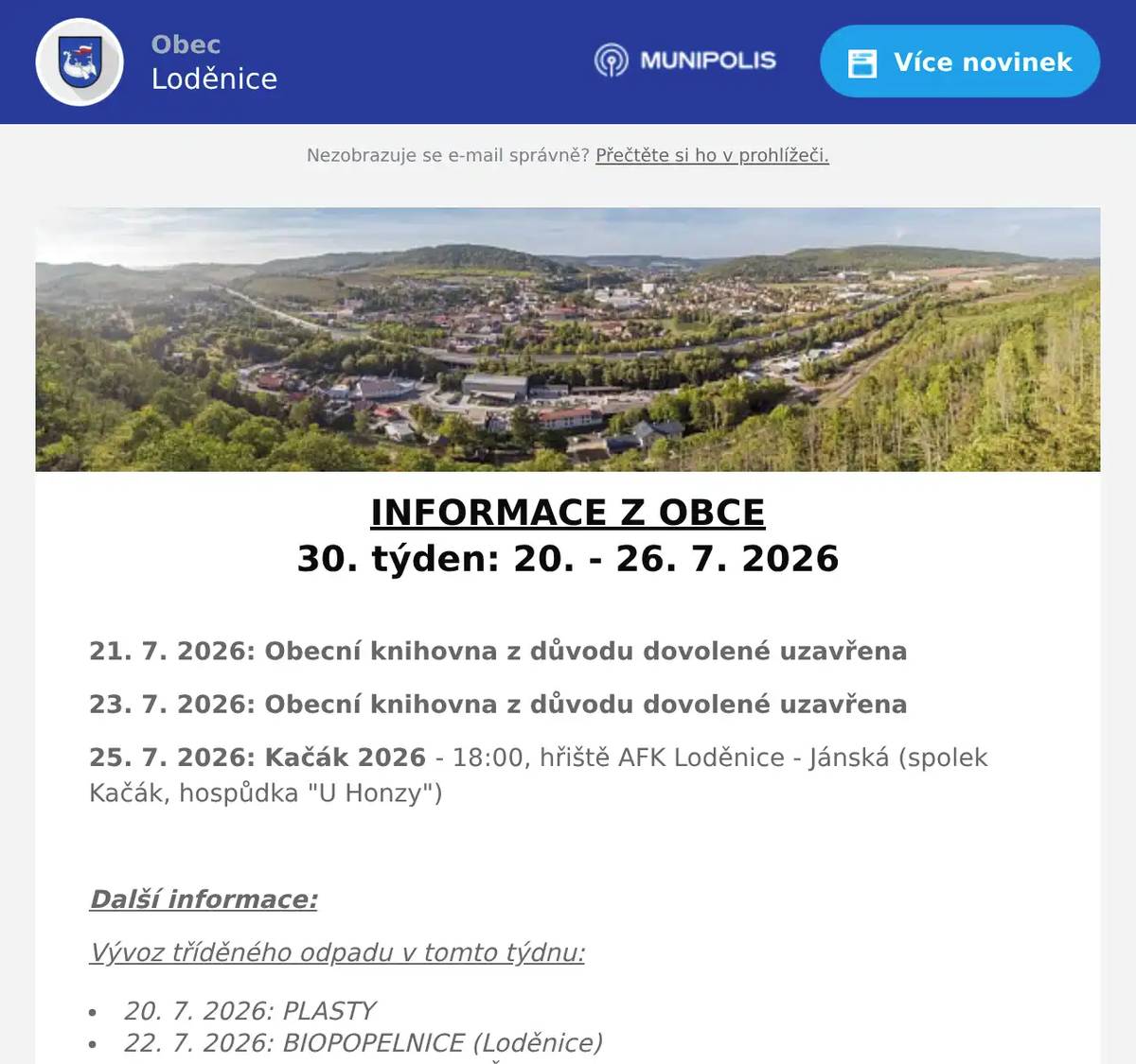 INFORMACE Z OBCE 30. týden: 20. - 26. 7. 2026  21. 7. 2026: Obecní knihovna z důvodu dovolené uzavřena 23. 7. 2026: Obecní knihovna z důvodu dovolené uzavřena 25. 7. 2026: Kačák 2026 - 18:00, hřiště AFK Loděnice - Jánská (spolek Kačák, hospůdka "U Honzy")  Další informace: Vývoz tříděného odpadu v tomto týdnu: 20. 7. 2026: PLASTY 22. 7. 2026: BIOPOPELNICE (Loděnice) 23. 7. 2026: BIOPOPELNICE (Černidla) POŠTA LODĚNICE: Upozorňujeme občany, že pošta v Loděnici bude mít v období od 13. července do 21. srpna 2026 dočasně změněné hodiny pro veřejnost. Aktuální otevírací dobu naleznete na informačním letáku vyvěšeném na dveřích pošty nebo na webových stránkách obce (zde)