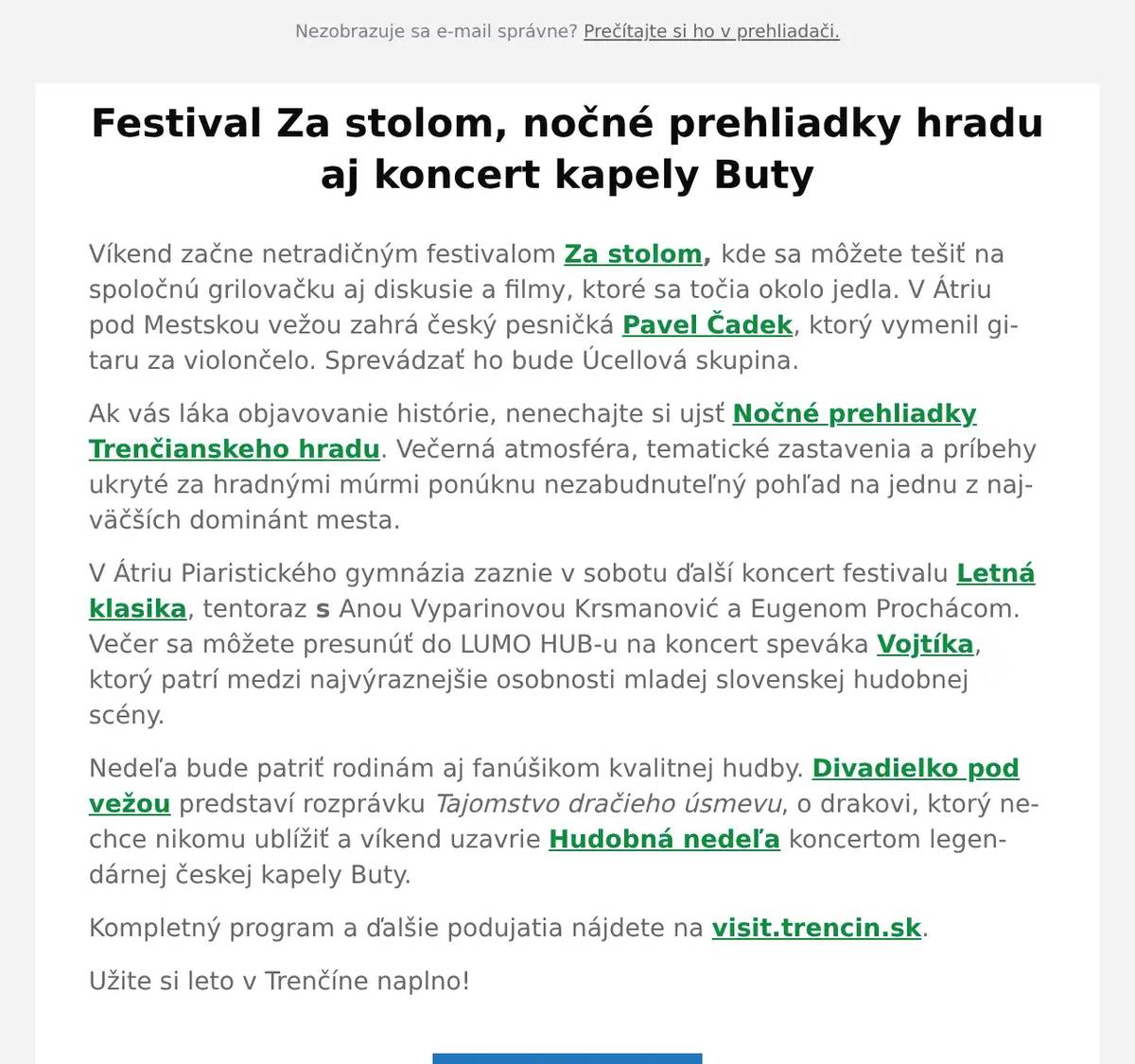 Víkend začne netradičným festivalom Za stolom, kde sa môžete tešiť na spoločnú grilovačku aj diskusie a filmy, ktoré sa točia okolo jedla. V Átriu pod Mestskou vežou zahrá český pesničká Pavel Čadek, ktorý vymenil gitaru za violončelo. Sprevádzať ho bude Úcellová skupina. Ak vás láka objavovanie histórie, nenechajte si ujsť Nočné prehliadky Trenčianskeho hradu. Večerná atmosféra, tematické zastavenia a príbehy ukryté za hradnými múrmi ponúknu nezabudnuteľný pohľad na jednu z najväčších dominánt mesta. V Átriu Piaristického gymnázia zaznie v sobotu ďalší koncert festivalu Letná klasika, tentoraz s Anou Vyparinovou Krsmanović a Eugenom Prochácom. Večer sa môžete presunúť do LUMO HUB-u na koncert speváka Vojtíka, ktorý patrí medzi najvýraznejšie osobnosti mladej slovenskej hudobnej scény. Nedeľa bude patriť rodinám aj fanúšikom kvalitnej hudby. Divadielko pod vežou predstaví rozprávku Tajomstvo dračieho úsmevu, o drakovi, ktorý nechce nikomu ublížiť a víkend uzavrie Hudobná nedeľa koncertom legendárnej českej kapely Buty. Kompletný program a ďalšie podujatia nájdete na visit.trencin.sk. Užite si leto v Trenčíne naplno!
