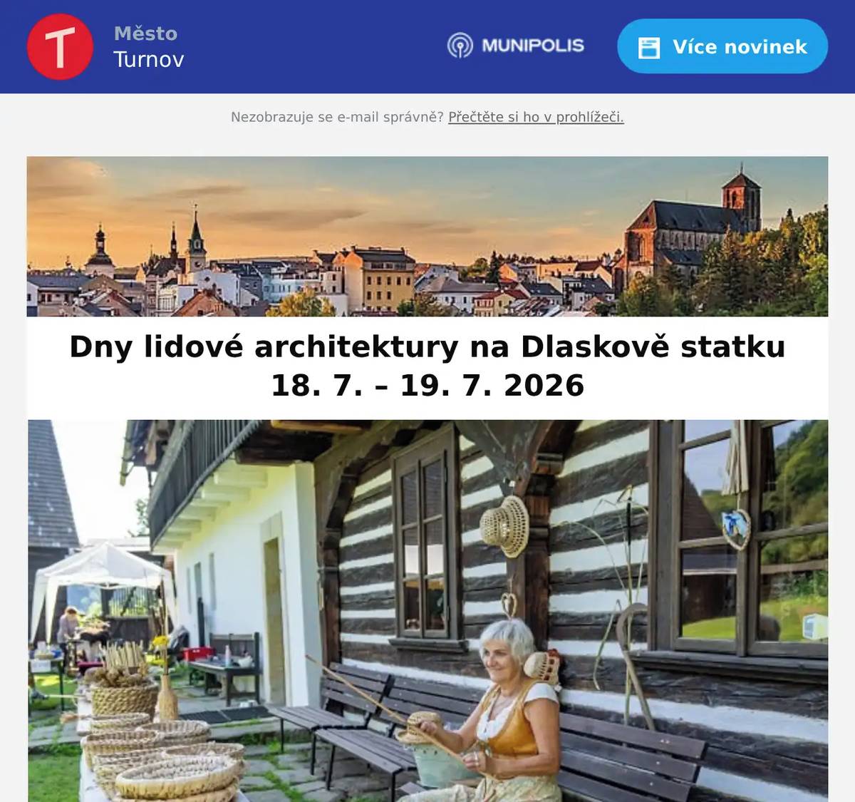 Milí Turnováci,přinášíme pravidelný přehled dění ve městě. Stručná informace z jednání Rady města Turnov konaného dne 8. 7. 2026 Mezi projednávanými body bylo: Darovací smlouvy – obědy a kroužky pro sociálně slabé děti, Dětské centrum Turnov, p. o. – odvolání a jmenování ředitele organizace. Pramen Boží voda nevyhovuje limitům! Odbor správy majetku turnovské radnice informuje o výsledcích červencových rozborů Boží vody. Boží voda aktuálně není pitná! Připojte se k letní výzvě a staňte se inspirací pro ostatní Papírky od sušenek, plechovky, kapesníky, PET lahve… Občas člověk na výletě najde věci, které tam rozhodně nepatří. Proto pro vás společnost Ukliďme Česko ve spolupráci s 4camping připravily letní odpadkovou výzvu. Zapojit se může každý – stačí si na výlet vzít pytlík, cestou sebrat několik drobných odpadků a vyfotit se, jak uklízíte přírodu. Stručná informace z jednání Rady města Turnov konaného dne 15. 7. 2026 Výběrové řízení na jednatele společnosti Kulturní centrum Turnov, s. r. o. Dny lidové architektury 2026 v Libereckém kraji aneb víkend plný tradičních řemesel, vůně chleba a atmosféry starých časů Od pátku 17. do neděle 19. července 2026 se opět otevřou brány roubenek, mlýnů, podstávkových domů či barokní sýpky po celém regionu. Dny lidové architektury letos nabídnou nejen pohled do života našich předků, ale především jedinečné zážitky a bohatý kulturní program v jedinečném prostředí lidových staveb. Tipy na akce… 1. Prohlídka hradu Valdštejna pro milovníky historie s hraběnkou nebo s hrabětem Nenechte si ujít v neděli 19. 7. speciální komentovanou prohlídku areálu s kostýmovým průvodcem, představujícím některou z významných osobností z historie hradu. 2. Festival Dolánky Areál Kempu Dolánky se opět promění v místo plné hudby, energie a letní pohody. Na břehu Jizery se uskuteční tradiční letní festival, který propojí různé hudební styly a nabídne program pro všechny generace. Těšit se můžete na kapely i interprety různých žánrů, příjemnou atmosféru u řeky a doprovodný program. Datum konání: 18. 7. 2026 od 12:00  Krásné letní dny Vám přeje tým turnovské radnice