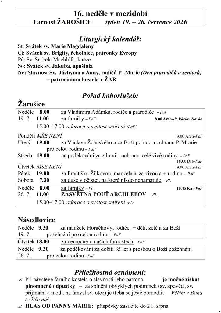 16. neděle v mezidobí  Farnost ŽAROŠICE  týden 19. – 26. července 2026    Liturgický kalendář:  St: Svátek sv. Marie Magdalény  Čt: Svátek sv. Brigity, řeholnice, patronky Evropy  Pá: Sv. Šarbela Machlúfa, kněze  So: Svátek sv. Jakuba, apoštola  Ne: Slavnost Sv. Jáchyma a Anny, rodičů P.Marie (Den p