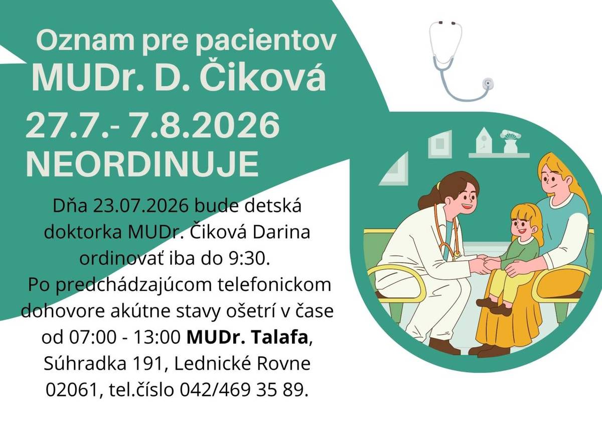Dňa 23.07.2026 bude detská doktorka MUDr. Čiková Darina ordinovať iba do 9:30. Dovolenku bude doktorka čerpať od 27.07.2026 do 07.08.2026. Po predchádzajúcom telefonickom dohovore akútne stavy ošetrí v čase od 07:00 - 13:00 MUDr. Talafa, Súhradka 191, Lednické Rovne 02061, tel.číslo 042/469 35 89.