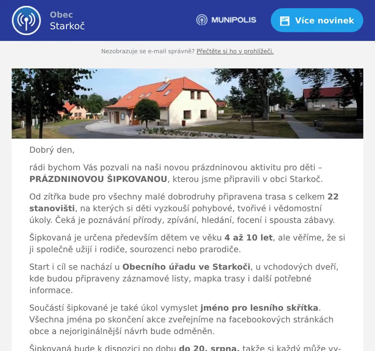 Dobrý den, rádi bychom Vás pozvali na naši novou prázdninovou aktivitu pro děti – PRÁZDNINOVOU ŠIPKOVANOU, kterou jsme připravili v obci Starkoč. Od zítřka bude pro všechny malé dobrodruhy připravena trasa s celkem 22 stanovišti, na kterých si děti vyzkouší pohybové, tvořivé i vědomostní úkoly. Čeká je poznávání přírody, zpívání, hledání, focení i spousta zábavy. Šipkovaná je určena především dětem ve věku 4 až 10 let, ale věříme, že si ji společně užijí i rodiče, sourozenci nebo prarodiče. Start i cíl se nachází u Obecního úřadu ve Starkoči, u vchodových dveří, kde budou připraveny záznamové listy, mapka trasy i další potřebné informace. Součástí šipkované je také úkol vymyslet jméno pro lesního skřítka. Všechna jména po skončení akce zveřejníme na facebookových stránkách obce a nejoriginálnější návrh bude odměněn. Šipkovaná bude k dispozici po dobu do 20. srpna, takže si každý může vybrat termín, který mu bude nejlépe vyhovovat. Budeme moc rádi, pokud si najdete čas a přijdete si s dětmi užít příjemné prázdninové dobrodružství. Srdečně zveme nejen obyvatele Starkoče, ale i návštěvníky z okolních obcí. Těšíme se na Vás! Hezký den, obecní úřad