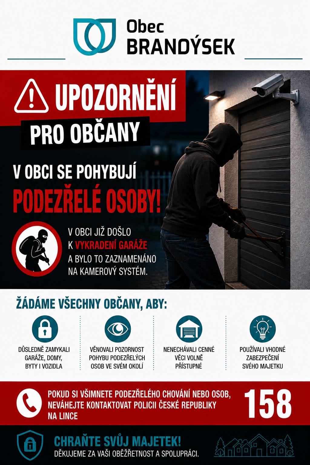 Vážení občané,  upozorňujeme vás, že se podle dostupných informací po obci pohybují podezřelé osoby. V souvislosti s tím již došlo na území obce k vloupání do garáže. Pohyb podezřelých osob byl zachycen také kamerovým systémem. Žádáme proto všechny občany, aby věnovali zvýšenou pozornost zabezpečení svého majetku. Doporučujeme důsledně zamykat domy, byty, garáže i vozidla, nenechávat cenné věci volně přístupné a věnovat pozornost pohybu neznámých osob ve svém okolí. Děkujeme za vaši obezřetnost.