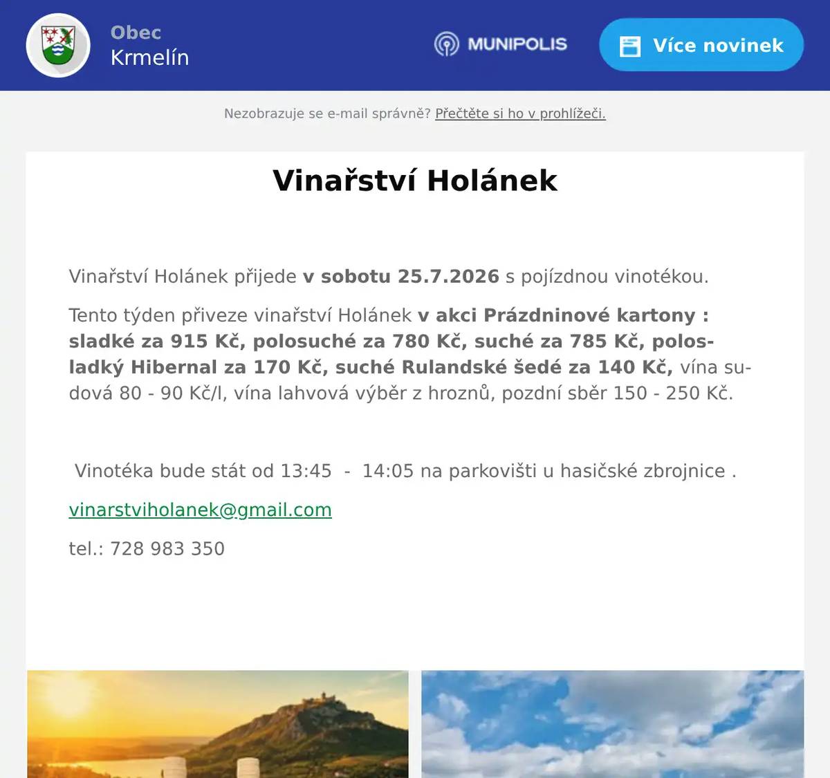  Vinařství Holánek přijede v sobotu 25.7.2026 s pojízdnou vinotékou. Tento týden přiveze vinařství Holánek v akci Prázdninové kartony : sladké za 915 Kč, polosuché za 780 Kč, suché za 785 Kč, polosladký Hibernal za 170 Kč, suché Rulandské šedé za 140 Kč, vína sudová 80 - 90 Kč/l, vína lahvová výběr z hroznů, pozdní sběr 150 - 250 Kč.    Vinotéka bude stát od 13:45  -  14:05 na parkovišti u hasičské zbrojnice . vinarstviholanek@gmail.com tel.: 728 983 350 