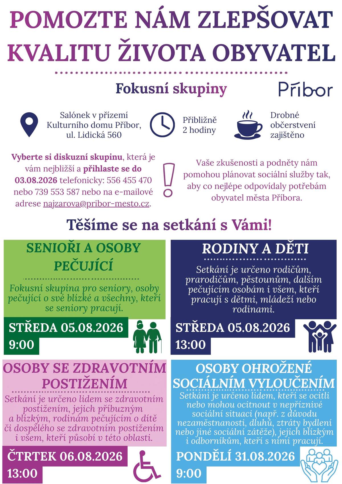 Město Příbor zve své obyvatele i odbornou veřejnost k účasti na tematických fokusních skupinách, které jsou součástí procesu komunitního plánování sociálních služeb. Cílem setkání je lépe poznat potřeby obyvatel, získat podněty pro rozvoj sociálních služeb i navazujících aktivit a společně hledat řešení, která budou odpovídat skutečným potřebám lidí žijících v Příboře. „Vaše zkušenosti, názory a návrhy jsou pro nás důležité. Ať už přijdete jako člověk s osobní zkušeností, rodinný příslušník, pečující osoba nebo člověk pracující v dané oblasti, váš pohled může přispět k lepšímu plánování služeb ve městě,“ říká Karolína Najzarová, vedoucí odboru sociálních věcí Městského úřadu Příbor. Výstupy z fokusních skupin budou sloužit jako podklad pro definování priorit Komunitního plánu sociálních služeb města Příbora. Město chce slyšet, co v Příboře funguje dobře, co lidem chybí a kde je prostor pro zlepšení. Termíny fokusních skupin 1.    Senioři a osoby pečující  Termín: 05.08.2026 od 9 hodin, salónek v přízemí Kulturního domu Příbor, ul. Lidická 560. Setkání je určeno seniorům, osobám pečujícím o své blízké i všem, kteří pracují se seniory nebo pečujícími osobami. 2.    Rodiny a děti  Termín: 05.08.2026 od 13 hodin, salónek v přízemí Kulturního domu Příbor, ul. Lidická 560. Setkání je určeno rodičům, prarodičům, pěstounům, dalším pečujícím osobám i všem, kteří pracují s dětmi, mládeží nebo rodinami. 3.    Osoby se zdravotním postižením  Termín: 06.08.2026 od 13 hodin, salónek v přízemí Kulturního domu Příbor, ul. Lidická 560. Setkání je určeno lidem se zdravotním postižením bez ohledu na druh postižení, jejich příbuzným a blízkým, rodinám pečujícím o dítě či dospělého se zdravotním postižením i všem, kteří působí v této oblasti. 4.    Osoby ohrožené sociálním vyloučením  Termín: 31.08.2026 od 9 hodin, salónek v přízemí Kulturního domu Příbor, ul. Lidická 560. Setkání je určeno lidem, kteří se ocitli nebo mohou ocitnout v nepříznivé sociální situaci (např. z důvodu dlouhodobé nezaměstnanosti, dluhů, ztráty bydlení nebo jiné sociální zátěže), jejich blízkým i odborníkům, kteří s těmito osobami pracují. „Máte-li zájem se fokusní skupiny zúčastnit, potvrďte prosím svou účast nejpozději do 03.08.2026 na e- mailové adrese najzarova@pribor-mesto.cz nebo telefonicky na číslech 556 455 470 nebo 739 553 587,“ doplnila Karolína Najzarová. Vaše zkušenosti a podněty nám pomohou plánovat sociální služby tak, aby co nejlépe odpovídaly potřebám obyvatel města Příbora.