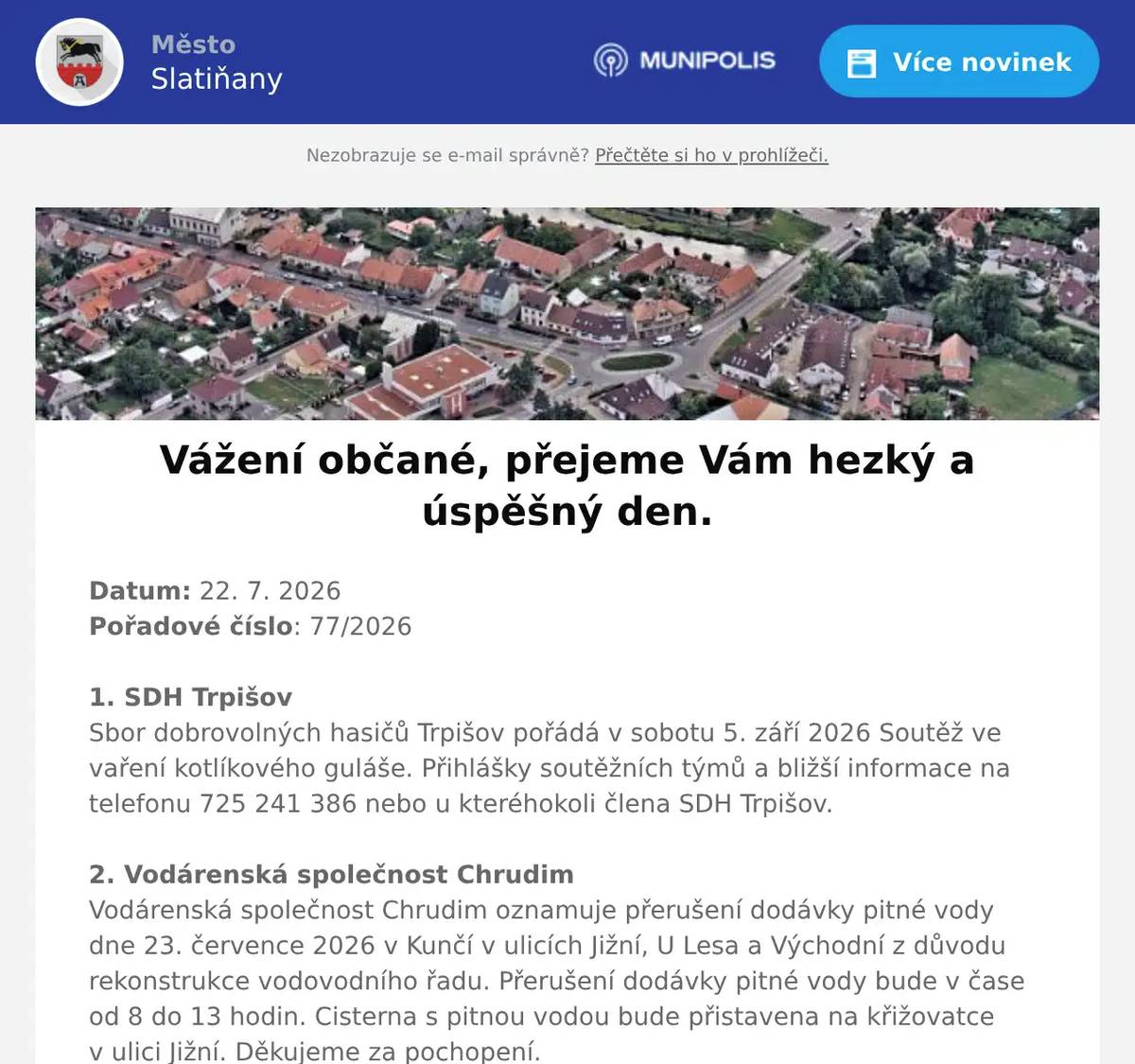 Datum: 22. 7. 2026Pořadové číslo: 77/20261. SDH TrpišovSbor dobrovolných hasičů Trpišov pořádá v sobotu 5. září 2026 Soutěž ve vaření kotlíkového guláše. Přihlášky soutěžních týmů a bližší informace na telefonu 725 241 386 nebo u kteréhokoli člena SDH Trpišov.2. Vodárenská společnost ChrudimVodárenská společnost Chrudim oznamuje přerušení dodávky pitné vody dne 23. července 2026 v Kunčí v ulicích Jižní, U Lesa a Východní z důvodu rekonstrukce vodovodního řadu. Přerušení dodávky pitné vody bude v čase od 8 do 13 hodin. Cisterna s pitnou vodou bude přistavena na křižovatce v ulici Jižní. Děkujeme za pochopení.3. Technické služby a sportoviště města SlatiňanyVážení občané, dnes 22.7.2026 od 07:00 probíhá čistění  komunikace  na sídlišti včetně parkovací plochy na jejím konci, jedná se o část ulice Tyršovi přiléhající k bytovým domům čp. 742, 743, 720 750. Prosíme tímto o neblokování komunikace parkovanými vozy či jinými překážkami.Následně bude probíhat oprava formou zástřiku.Předpokládaná doba realizace 22. a 23.7.2026.O termínu pro konečné začištění Vás budeme včas informovat. Do té doby bude pohyb vozidel umožněn a zajistí lepší utužení opravených ploch.Prosíme o zvýšenou pozornost při procházení a projíždění z důvodu bezpečnosti a respektování pokynů pracovníků stavby. Děkujeme za pochopení.