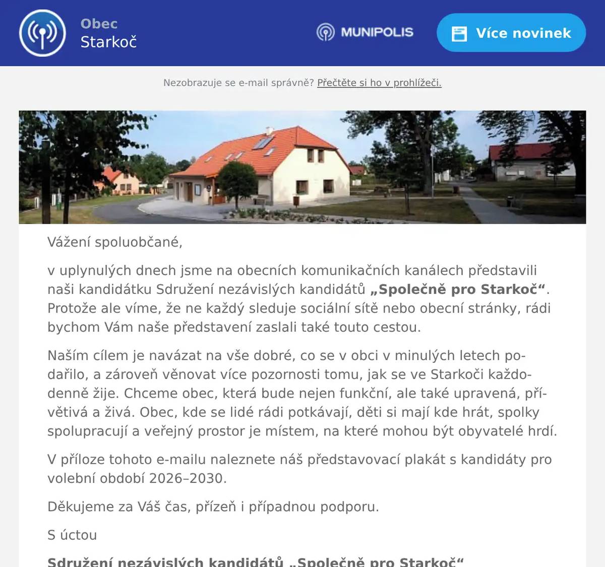 Vážení spoluobčané, v uplynulých dnech jsme na obecních komunikačních kanálech představili naši kandidátku Sdružení nezávislých kandidátů „Společně pro Starkoč“. Protože ale víme, že ne každý sleduje sociální sítě nebo obecní stránky, rádi bychom Vám naše představení zaslali také touto cestou. Naším cílem je navázat na vše dobré, co se v obci v minulých letech podařilo, a zároveň věnovat více pozornosti tomu, jak se ve Starkoči každodenně žije. Chceme obec, která bude nejen funkční, ale také upravená, přívětivá a živá. Obec, kde se lidé rádi potkávají, děti si mají kde hrát, spolky spolupracují a veřejný prostor je místem, na které mohou být obyvatelé hrdí. V příloze tohoto e-mailu naleznete náš představovací plakát s kandidáty pro volební období 2026–2030. Děkujeme za Váš čas, přízeň i případnou podporu. S úctou Sdružení nezávislých kandidátů „Společně pro Starkoč“