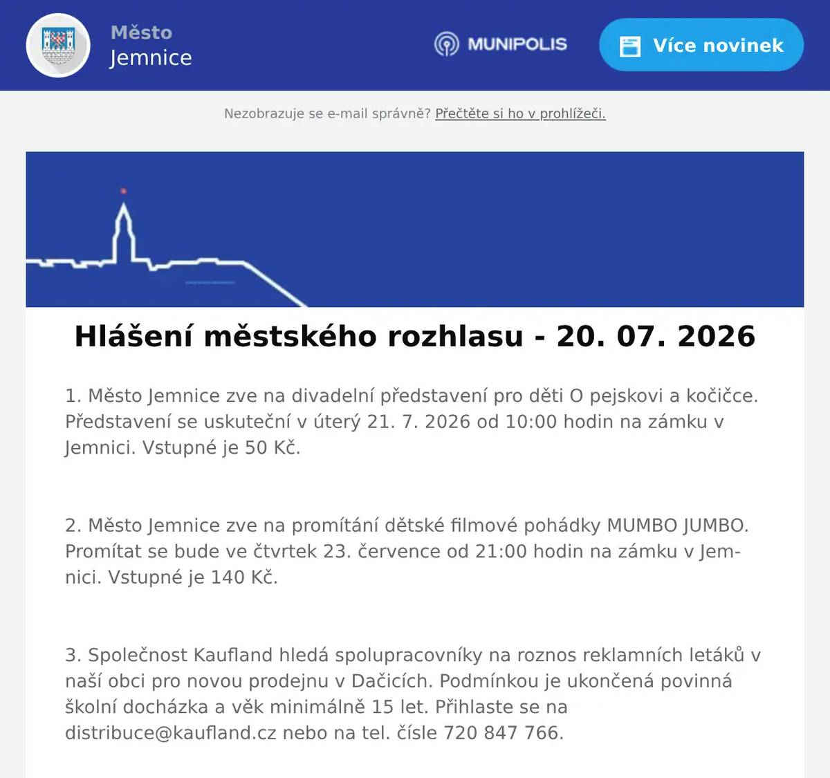 1. Město Jemnice zve na divadelní představení pro děti O pejskovi a kočičce. Představení se uskuteční v úterý 21. 7. 2026 od 10:00 hodin na zámku v Jemnici. Vstupné je 50 Kč.  2. Město Jemnice zve na promítání dětské filmové pohádky MUMBO JUMBO. Promítat se bude ve čtvrtek 23. července od 21:00 hodin na zámku v Jemnici. Vstupné je 140 Kč.  3. Společnost Kaufland hledá spolupracovníky na roznos reklamních letáků v naší obci pro novou prodejnu v Dačicích. Podmínkou je ukončená povinná školní docházka a věk minimálně 15 let. Přihlaste se na distribuce@kaufland.cz nebo na tel. čísle 720 847 766.  4. V restauraci U Svatého Víta pro vás na tuto sobotu a neděli připravili poctivá BAVORSKÁ KOLENA. V nabídce budou v sobotu od 11 do 19 hodin a v neděli od 11 do 15 hodin. Více informací najdete na: https://restaurace.usvatehovita.cz/pecene-veprove-koleno/