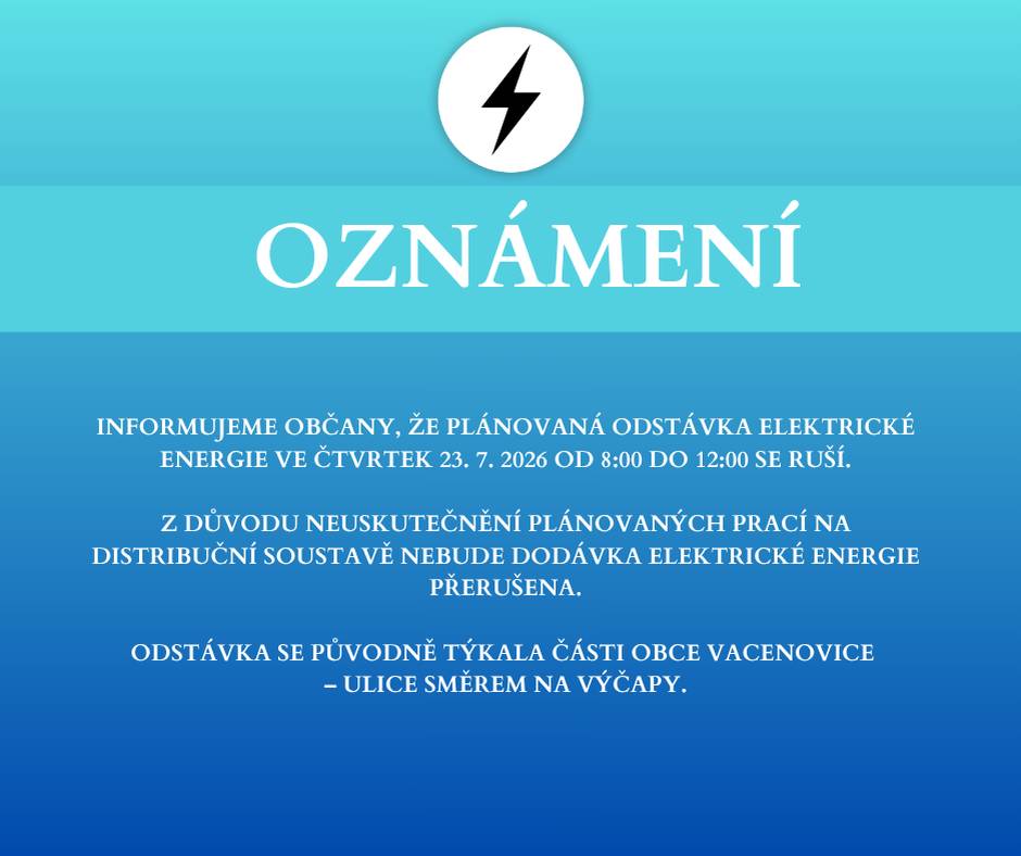 Informujeme občany, že plánovaná odstávka elektrické energie ve čtvrtek 23. 7. 2026 od 8:00 do 12:00 se ruší. Z důvodu neuskutečnění plánovaných prací na distribuční soustavě nebude dodávka elektrické energie přerušena. Odstávka se původně týkala části obce Vacenovice – ulice směrem na Výčapy.