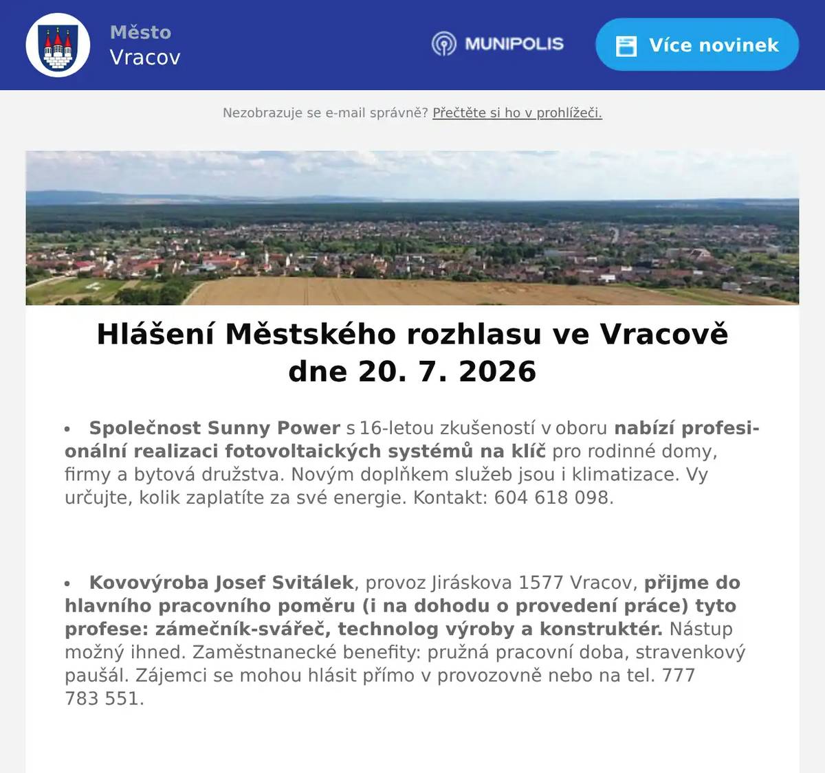 Společnost Sunny Power s 16-letou zkušeností v oboru nabízí profesionální realizaci fotovoltaických systémů na klíč pro rodinné domy, firmy a bytová družstva. Novým doplňkem služeb jsou i klimatizace. Vy určujte, kolik zaplatíte za své energie. Kontakt: 604 618 098.  Kovovýroba Josef Svitálek, provoz Jiráskova 1577 Vracov, přijme do hlavního pracovního poměru (i na dohodu o provedení práce) tyto profese: zámečník-svářeč, technolog výroby a konstruktér. Nástup možný ihned. Zaměstnanecké benefity: pružná pracovní doba, stravenkový paušál. Zájemci se mohou hlásit přímo v provozovně nebo na tel. 777 783 551.  Jednota, spotřební družstvo v Hodoníně hledá pro svou prodejnu ve Vacenovicích vedoucí/vedoucího prodejny. Informace přímo v prodejně nebo na tel. 518 389 269 na jednota-hodonin.cz/nabidka-prace.  Kominictví Letko oznamuje, že v pondělí 27. 7. 2026 bude ve Vracově provádět kominické práce. Nabízí kontroly a čištění spalinových cest, strojní odstranění dehtu, revize kotlů a kamen a další kominické služby. Zájemci se mohou objednat na tel. 725 164 541.  Zelenina Juvita Uherský Brod bude v úterý 21. 7. 2026 od 8:30 do 8:45 hod. na parkovišti naproti radniceprodávat okurky nakládačky, meruňky ze Strážnice, borůvky, nové brambory ze Znojma, české okurky, rajčata, papriky, nový český česnek, cibuli a další ovoce a zeleninu. Dále nabízí žampiony, hlívu ústřičnou, olejové svíčky a med. Řidič přijímá objednávky na okurky nakládačky na tel. 773 000 656.  Rodinná firma Zelenka bude v úterý 21. 7. 2026 od 9:00 do 13:45 hod. na parkovišti naproti radnice prodávat chlazené krůtí maso a uzeniny z krůtího masa.  Městský kulturní klub Vracov Vás zve do letního kina. V pátek 24. 7. 2026 promítáme novou českou komedii Nečekané léto.Začátek promítání je ve 21:30 hodin. Občerstvení zajištěno. Vstupné dobrovolné.  Samospráva Klubu seniorů města Vracova pořádá pro členy klubu v neděli 26. 7. 2026 v malém sále kulturního domu Anenský podvečer. Začátek je v 17:00 hodin. Občerstvení - koláčky, káva, nealko, víno. O dobrou zábavu se postará opět pan Zdeněk Lukeš se svou harmonikou. Těší se na vás samospráva Klubu seniorů.