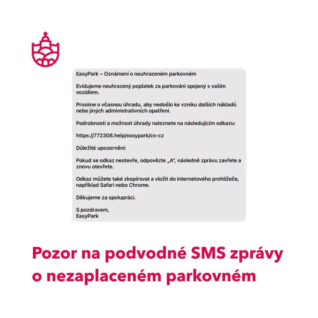 Pozor na podvodné SMS zprávy o nezaplaceném parkovném V posledních dnech se šíří podvodné SMS zprávy, které se tváří jako oznámení o nezaplaceném parkovném či pokuta za parkování. Společnost EasyPark již zaznamenala hlášení od uživatelů, kteří podobné zprávy obdrželi. Odesílatelé v nich požadují okamžitou úhradu domnělého dluhu prostřednictvím odkazu v textu zprávy. Jde však o podvod, jehož cílem je vylákání citlivých údajů nebo plateb. Podvodníci se snaží využít důvěry příjemců a vzhledu běžných oznámení o nezaplaceném parkovném, aby přiměli uživatele kliknout na podvržený odkaz. Upozorňujeme řidiče, aby na tyto zprávy nereagovali a v žádném případě neklikali na odkazy uvedené ve zprávě. Stav svých parkovacích relací si mohou uživatelé snadno ověřit ve své aplikaci EasyPark nebo na oficiálních webových stránkách  EasyParku zde: https://www.easypark.com/cs-cz