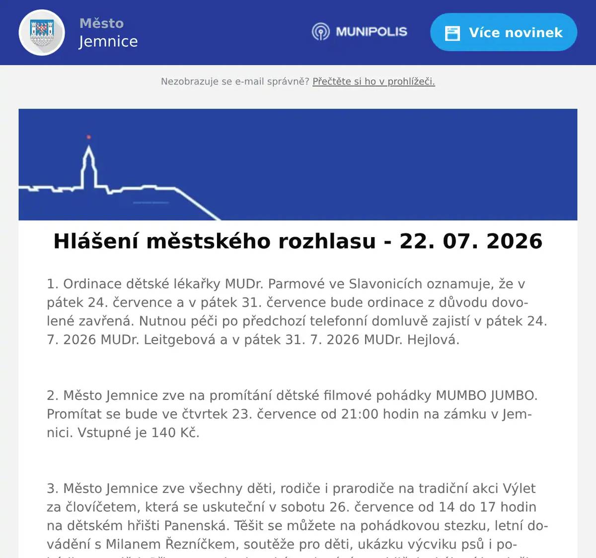 1. Ordinace dětské lékařky MUDr. Parmové ve Slavonicích oznamuje, že v pátek 24. července a v pátek 31. července bude ordinace z důvodu dovolené zavřená. Nutnou péči po předchozí telefonní domluvě zajistí v pátek 24. 7. 2026 MUDr. Leitgebová a v pátek 31. 7. 2026 MUDr. Hejlová.  2. Město Jemnice zve na promítání dětské filmové pohádky MUMBO JUMBO. Promítat se bude ve čtvrtek 23. července od 21:00 hodin na zámku v Jemnici. Vstupné je 140 Kč.  3. Město Jemnice zve všechny děti, rodiče i prarodiče na tradiční akci Výlet za človíčetem, která se uskuteční v sobotu 26. července od 14 do 17 hodin na dětském hřišti Panenská. Těšit se můžete na pohádkovou stezku, letní dovádění s Milanem Řezníčkem, soutěže pro děti, ukázku výcviku psů i pohádku pro děti. Připraveno bude také malování na obličej, skákací hrad, šlapací motokáry, výtvarné dílny a malování keramiky. Vstup je zdarma.  4. V restauraci U Svatého Víta pro vás na tuto sobotu a neděli připravili poctivá BAVORSKÁ KOLENA. V nabídce budou v sobotu od 11 do 19 hodin a v neděli od 11 do 15 hodin. Více informací najdete na: https://restaurace.usvatehovita.cz/pecene-veprove-koleno/