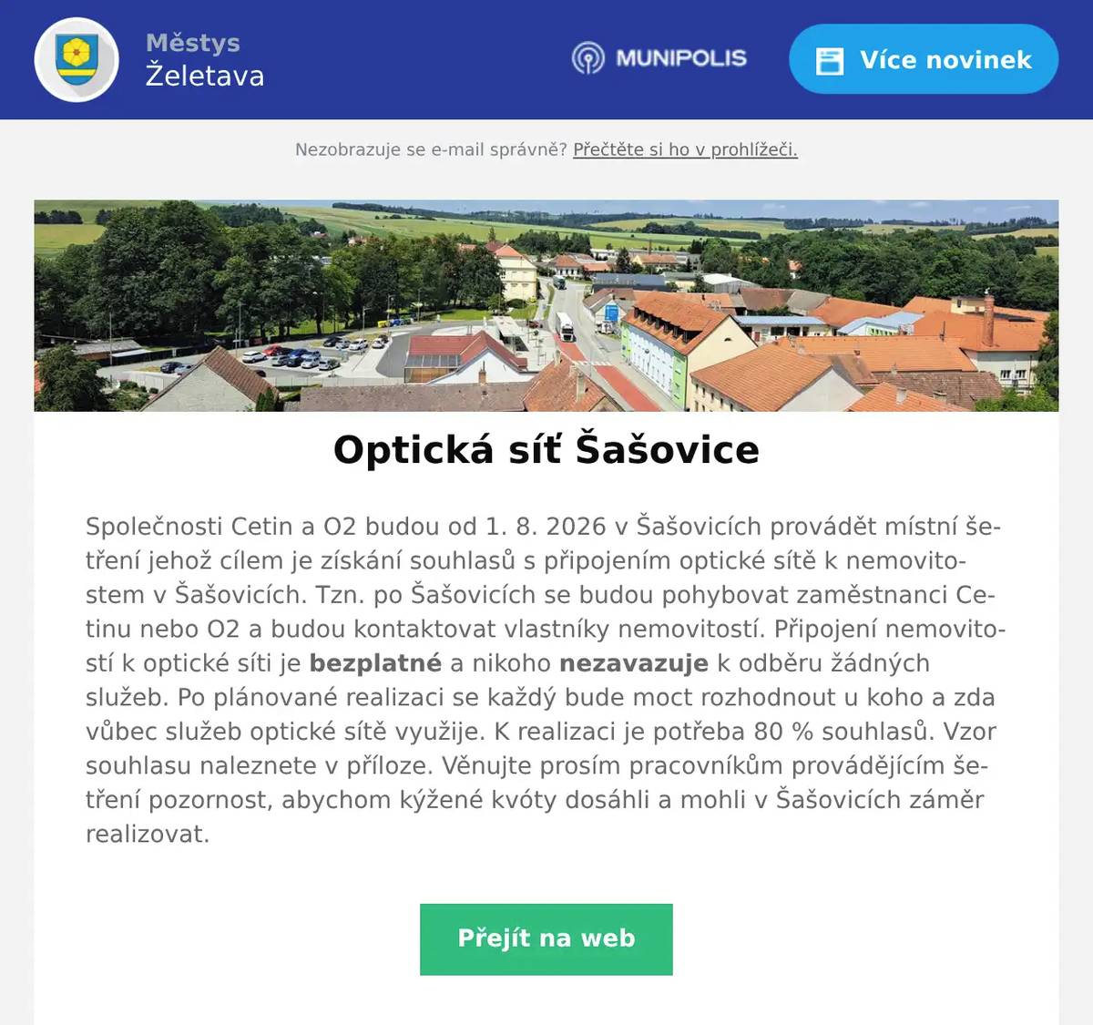 Společnosti Cetin a O2 budou od 1. 8. 2026 v Šašovicích provádět místní šetření jehož cílem je získání souhlasů s připojením optické sítě k nemovitostem v Šašovicích. Tzn. po Šašovicích se budou pohybovat zaměstnanci Cetinu nebo O2 a budou kontaktovat vlastníky nemovitostí. Připojení nemovitostí k optické síti je bezplatné a nikoho nezavazuje k odběru žádných služeb. Po plánované realizaci se každý bude moct rozhodnout u koho a zda vůbec služeb optické sítě využije. K realizaci je potřeba 80 % souhlasů. Vzor souhlasu naleznete v příloze. Věnujte prosím pracovníkům provádějícím šetření pozornost, abychom kýžené kvóty dosáhli a mohli v Šašovicích záměr realizovat.