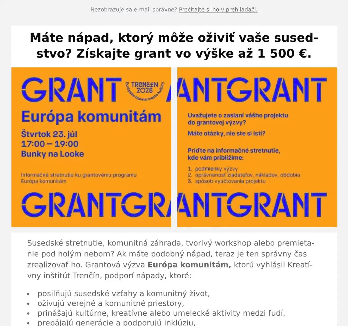 Susedské stretnutie, komunitná záhrada, tvorivý workshop alebo premietanie pod holým nebom? Ak máte podobný nápad, teraz je ten správny čas zrealizovať ho. Grantová výzva Európa komunitám, ktorú vyhlásil Kreatívny inštitút Trenčín, podporí nápady, ktoré: posilňujú susedské vzťahy a komunitný život, oživujú verejné a komunitné priestory, prinášajú kultúrne, kreatívne alebo umelecké aktivity medzi ľudí, prepájajú generácie a podporujú inklúziu, vytvárajú príležitosti na spoluprácu miestnych obyvateľov, organizácií a umelcov. Do výzvy sa môžu zapojiť mimovládne organizácie; kultúrne, voľnočasové a charitatívne inštitúcie; zástupcovia neformálnych skupín obyvateľov aj fyzické osoby. Podmienkou je, aby sa projekt realizoval na území mesta Trenčín a žiadateľ mal sídlo alebo trvalý pobyt v Trenčianskom samosprávnom kraji. Na realizáciu jedného projektu môžete získať grant vo výške 500 - 1 500 €. Celkovo je vo výzve pripravených 30 000 € na podporu komunitných projektov. Ak uvažujete o podaní žiadosti alebo si nie ste istí, či je váš projekt vhodný, príďte na informačné stretnutie. Dozviete sa všetko o podmienkach výzvy, podaní žiadosti aj vyúčtovaní projektu. Stretnutie sa uskutoční vo štvrtok 23. júla od 17.00 do 19.00 v Bunkách na Looke. Podrobnosti o grantovej výzve, príručku pre žiadateľov a link na elektronický formulár na podanie žiadosti nájdete na stránke www.trencin2026.eu/europa-komunitam