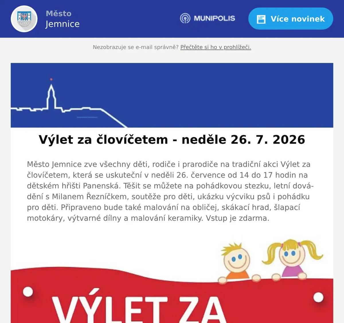 Město Jemnice zve všechny děti, rodiče i prarodiče na tradiční akci Výlet za človíčetem, která se uskuteční v neděli 26. července od 14 do 17 hodin na dětském hřišti Panenská. Těšit se můžete na pohádkovou stezku, letní dovádění s Milanem Řezníčkem, soutěže pro děti, ukázku výcviku psů i pohádku pro děti. Připraveno bude také malování na obličej, skákací hrad, šlapací motokáry, výtvarné dílny a malování keramiky. Vstup je zdarma.