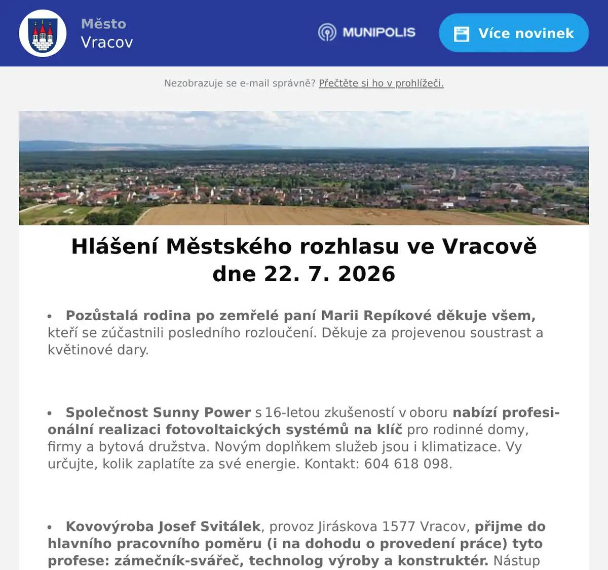 Pozůstalá rodina po zemřelé paní Marii Repíkové děkuje všem, kteří se zúčastnili posledního rozloučení. Děkuje za projevenou soustrast a květinové dary.  Společnost Sunny Power s 16-letou zkušeností v oboru nabízí profesionální realizaci fotovoltaických systémů na klíč pro rodinné domy, firmy a bytová družstva. Novým doplňkem služeb jsou i klimatizace. Vy určujte, kolik zaplatíte za své energie. Kontakt: 604 618 098.  Kovovýroba Josef Svitálek, provoz Jiráskova 1577 Vracov, přijme do hlavního pracovního poměru (i na dohodu o provedení práce) tyto profese: zámečník-svářeč, technolog výroby a konstruktér. Nástup možný ihned. Zaměstnanecké benefity: pružná pracovní doba, stravenkový paušál. Zájemci se mohou hlásit přímo v provozovně nebo na tel. 777 783 551.  Jednota, spotřební družstvo v Hodoníně hledá pro svou prodejnu ve Vacenovicích vedoucí/vedoucího prodejny. Informace přímo v prodejně nebo na tel. 518 389 269 na jednota-hodonin.cz/nabidka-prace  Kominictví Letko oznamuje, že v pondělí 27. 7. 2026 bude ve Vracově provádět kominické práce. Nabízí kontroly a čištění spalinových cest, strojní odstranění dehtu, revize kotlů a kamen a další kominické služby. Zájemci se mohou objednat na tel. 725 164 541.  Moštárna a Pěstitelská pálenice U Skřivánků v Uherském Ostrohu zahájila sezónu a přijímá objednávky na pálení letního kvasu. Objednat se můžete na tel. 777 591 222 nebo osobně přímo v pěstitelské pálenici v Uherském Ostrohu.  Městský kulturní klub Vracov Vás zve do letního kina. V pátek 24. 7. 2026 promítáme novou českou komedii Nečekané léto.Začátek promítání je ve 21:30 hodin. Občerstvení zajištěno. Vstupné dobrovolné.  Samospráva Klubu seniorů města Vracova pořádá pro členy klubu v neděli 26. 7. 2026 v malém sále kulturního domu Anenský podvečer. Začátek je v 17:00 hodin. Občerstvení - koláčky, káva, nealko, víno. O dobrou zábavu se postará opět pan Zdeněk Lukeš se svou harmonikou. Těší se na vás samospráva Klubu seniorů.